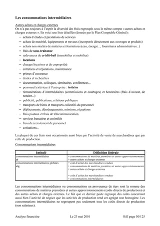 Les consommations intermédiaires 
Autres achats et charges externes 
On n’a pas toujours à l’esprit la diversité des frais regroupés sous le même compte « autres achats et 
charges externes ». En voici une liste détaillée (donnée par le Plan Comptable Général) : 
− achats d’études et prestations de services 
− achats de matériel, équipements et travaux (incorporés directement aux ouvrages et produits) 
− achats non stockés de matières et fournitures (eau, énergie..., fournitures administratives...) 
− frais de sous-traitance 
− redevances de crédit-bail (immobilier et mobilier) 
− locations 
− charges locatives et de copropriété 
− entretiens et réparations, maintenance 
− primes d’assurance 
− études et recherches 
− documentation, colloques, séminaires, conférences... 
− personnel extérieur à l’entreprise : intérim 
− rémunérations d’intermédiaires (commissions et courtages) et honoraires (frais d’avocat, de 
notaire...) 
− publicité, publications, relations publiques 
− transports de biens et transports collectifs du personnel 
− déplacements, déménagements, missions, réceptions 
− frais postaux et frais de télécommunication 
− services bancaires et assimilés 
− frais de recrutement de personnel 
− cotisations... 
La plupart de ces frais sont occasionnés aussi bien par l’activité de vente de marchandises que par 
celle de production. 
Consommations intermédiaires 
Intitulé Définition littérale 
consommations intermédiaires 
ci 
= consommations de matières premières et autres approvisionnements 
+ autres achats et charges externes 
consommations intermédiaires globales 
cig 
= coût d’achat des marchandises vendues 
+ consommations de matières premières et autres approvisionnements 
+ autres achats et charges externes 
= coût d’achat des marchandises vendues 
+ consommations intermédiaires 
Les consommations intermédiaires ou consommations en provenance de tiers sont la somme des 
consommations de matières premières et autres approvisionnements (coûts directs de production) et 
des autres achats et charges externes. Le fait que ce dernier poste regroupe des coûts concernant 
aussi bien l’activité de négoce que les activités de production rend cet agrégat non homogène. Les 
consommations intermédiaires ne regroupent pas seulement tous les coûts directs de production 
(non salariaux). 
Analyse financière Le 23 mai 2001 B.II page 50/125 
 