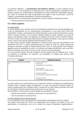 La deuxième définition : « consommations intermédiaires globales » est plus cohérente que la 
première vis à vis du problème de la distinction entre vente de marchandises et production. Elle 
consiste à ajouter aux consommations intermédiaires les coûts d’achat des marchandises vendues. 
On a donc là l’essentiel des coûts d’exploitation hors impôts et frais de personnel. L’EAE 4G 
l’appelle « consommation intermédiaire et coût des marchandises ». 
On peut définir ces consommations intermédiaires en tenant compte du retraitement suivant : 
− frais de personnel (cf. plus haut B.I.2) 
Les valeurs ajoutées 
La valeur ajoutée 
La valeur ajoutée au sens usuel du terme est l’excédent de la production au sens large (production et 
ventes de marchandises) sur les consommations intermédiaires au sens large (coût d’achat des 
marchandises vendues, consommation de matières premières et autres approvisionnements, et autres 
achats et charges externes). C’est le premier indicateur global de marge, intégrant les activités de 
négoce et de production. Mais c’est également un indicateur d’activité, comme le chiffre d’affaires. 
En effet, les coûts sont relativement proportionnels à la production globale, ce qui, dans une certaine 
mesure, rend la valeur ajoutée également proportionnelle à l’activité. 
La valeur ajoutée exprime l’apport spécifique de l’entreprise dans le processus de production et de 
distribution d’un bien. A certains ajustements près, la somme de toutes les valeurs ajoutées des 
entreprises nationales est égale au Produit Intérieur Brut. Ainsi, la valeur ajoutée d’une entreprise 
apparaît comme la contribution de celle-ci à la richesse de la nation (la différence entre ce qu’elle a 
fourni à l’économie et les biens et services qu’elle a reçu de son environnement). 
C’est une nouvelle richesse créée par l’entreprise qui sera répartie entre les différents tiers : l’Etat, 
les employés de l’entreprise, ses créanciers, ses actionnaires, le reliquat étant réinvesti dans 
l’entreprise elle-même. 
Intitulé Définition littérale 
valeur ajoutée (brute au prix du marché) 
va 
= marge commerciale 
+ production 
- consommations intermédiaires 
= marge globale 
- autres achats et charges externes 
= production globale 
- consommations intermédiaires globales 
= production totale 
- consommations intermédiaires 
La valeur ajoutée est en relation directe avec la nature de l’activité et l’ampleur des transformations 
effectuées dans l’entreprise (degré d’intégration). Un cycle de production fortement intégré est 
assuré en grande partie par l’entreprise (donc l’essentiel de la valeur ajoutée du produit sera créée 
par l’entreprise), laissant notamment peu de place pour la sous-traitance. 
On peut définir la valeur ajoutée en tenant compte des retraitements suivants : 
− produits nets partiels sur opérations à long terme (cf. plus haut B.I.2) 
− frais de personnel (cf. plus haut B.I.2) 
La valeur ajoutée brute au coût des facteurs 
C’est une définition de la valeur ajoutée au coût des facteurs de production (travail et capital). 
Elle intègre l’intervention de l’Etat et est indépendante de la fiscalité. Les impôts et taxes, liés 
généralement à la production, sont vus ici comme des charges d’exploitation supplémentaires ; 
Analyse financière Le 23 mai 2001 B.II page 51/125 
 
