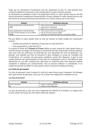 tandis que les subventions d’exploitation sont des ajustements de prix de vente présents pour 
corriger les défauts de l’économie ou des marchés dans le secteur d’activité concerné. 
En neutralisant ces politiques d’aide ou de pénalisation fiscale, la valeur ajoutée brute au coût des 
facteurs permet des comparaisons intersectorielles. On peut comparer la valeur ajoutée brute au coût 
des facteurs d’un secteur hautement subventionné avec celle de secteurs qui le sont moins. 
Intitulé Définition littérale 
valeur ajoutée brute au coût des facteurs 
vabcf 
= valeur ajoutée (brute au prix du marché) 
+ subventions d’exploitation 
- impôts, taxes et versements assimilés 
valeur ajoutée brute au coût des facteurs 
centrale de bilans Banque de France (BRN) 
vacdb 
= valeur ajoutée brute au coût des facteurs 
+ frais de personnel extérieur (BRN) 
+ redevances de crédit-bail (mobilier et immobilier) (BRN) 
On peut définir la valeur ajoutée brute au coût des facteurs en tenant compte des retraitements 
suivants : 
− produits nets partiels sur opérations à long terme (cf. plus haut B.I.2) 
− frais de personnel (cf. plus haut B.I.2) 
La centrale de bilans de la Banque de France définit un autre concept de valeur ajoutée brute au 
coût des facteurs qui intègre non seulement le retraitement des frais de personnel extérieur (intérim), 
mais aussi celui des redevances de crédit-bail qui sont retranchées des coûts de production. Les 
premiers sont rattachés aux frais de personnel et donc réintégrés au niveau de l’excédent brut 
d’exploitation. Les secondes sont pour partie considérées comme frais financiers, et pour le reste 
comme dotations aux amortissements (cf. plus haut les retraitements au B.I.2). Par défaut de toute 
information sur une telle ventilation des redevances de crédit-bail entre frais financiers (intérêts 
d’emprunt) et dotations aux amortissements, nous ne pouvons effectuer ce retraitement. Il est 
malgré tout possible de définir la valeur ajoutée selon le concept de la Banque de France. 
Les frais de personnel 
Les frais de personnel visent à mesurer le coût de la main-d’oeuvre pour l’entreprise. On distingue 
deux types de frais de personnel, selon que l’on se limite aux employés de l’entreprise ou non. 
Les frais de personnel 
Intitulé Définition littérale 
Frais de personnel 
fp 
= salaires et traitements bruts 
+ charges sociales employeur 
Les frais de personnel au sens strict sont à rapprocher des effectifs de l’entreprise. Le rapport entre 
les deux donne une mesure du coût salarial moyen par employé. 
Analyse financière Le 23 mai 2001 B.II page 52/125 
 