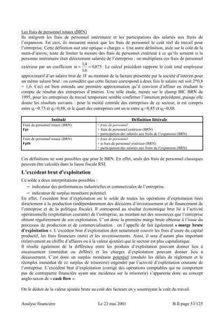 Les frais de personnel totaux (BRN) 
Ils intègrent les frais de personnel intérimaire et les participations des salariés aux fruits de 
l’expansion. En ceci, ils mesurent mieux que les frais de personnel le coût réel du travail pour 
l’entreprise. Cette définition suit une optique « charges ». Une autre définition, axée sur le coût de la 
main-d’oeuvre, tente de limiter la mesure des frais de personnel extérieur à ce qu’ils seraient si la 
personne intérimaire était directement salariée de l’entreprise : on multipliera ces frais de personnel 
extérieur par un coefficient α = 14 = 
, 0 875 
, 
16 
, . Le calcul précédent rapporte le coût total employeur 
approximatif d’un salaire brut de 1F au montant de la facture présentée par la société d’intérim pour 
un même salaire brut : on considère que cette facture correspond à deux fois le salaire net soit 2*0,8 
= 1,6. Ceci est bien entendu une première approximation qu’il convient d’affiner en étudiant le 
compte de résultat des entreprises d’intérim. Une telle étude, menée sur le champ BIC BRN de 
1995, pour les entreprises de travail temporaire semble confirmer l’intuition précédente, puisqu’elle 
donne les résultats suivants : pour la moitié centrale des entreprises de ce secteur, α est compris 
entre q1=0,75 et q3=0,88, et le quart des entreprises ont un α entre q2=0,85 et q3=0,88. 
Intitulé Définition littérale 
Frais de personnel totaux (BRN) 
Fpt 
= frais de personnel 
+ frais de personnel extérieur (BRN) 
+ participation des salariés aux fruits de l’expansion (BRN) 
Frais de personnel totaux (BRN) 
Fptb 
= frais de personnel 
+ α frais de personnel extérieur (BRN) 
+ participation des salariés aux fruits de l’expansion (BRN) 
Ces définitions ne sont possibles que pour le BRN. En effet, seuls des frais de personnel classiques 
peuvent être calculés dans la liasse fiscale RSI. 
L’excédent brut d’exploitation 
Ce solde a deux interprétations possibles : 
− indicateur des performances industrielles et commerciales de l’entreprise. 
− indicateur de surplus monétaire potentiel. 
En effet, l’excédent brut d’exploitation est le solde de toutes les opérations d’exploitation liées 
directement à la production (indépendamment des décisions d’investissement et de financement de 
l’entreprise et de la politique fiscale). Il correspond au résultat économique brut lié à l’activité 
opérationnelle (exploitation courante) de l’entreprise, au montant net des ressources que l’entreprise 
obtient régulièrement de son exploitation. C’est donc la première marge brute obtenue à l’issue du 
processus de production et de commercialisation : on l’appelle de fait également « marge brute 
d’exploitation ». L’excédent brut d’exploitation doit notamment couvrir les frais d’usure du capital 
productif, les frais financiers (nets) et les investissements. Ainsi, il sera d’autant plus important 
(relativement au chiffre d’affaires ou à la valeur ajoutée) que le secteur est plus capitalistique. 
Il résulte également de la différence entre les produits d’exploitation pouvant donner lieu à 
encaissement (immédiat ou différé) et les charges d’exploitation pouvant donner lieu à 
décaissement. C’est donc un surplus monétaire potentiel (modulo les délais de règlement et le 
réemploi immédiat de ce surplus de trésorerie) engendré par l’activité d’exploitation courante de 
l’entreprise. L’excédent brut d’exploitation (corrigé des opérations comptables qui ne comportent 
pas de contrepartie financière ayant une incidence sur la trésorerie) s’apparente donc au concept 
anglo-saxon de « cash flow ». 
On le déduit de la valeur ajoutée brute au coût des facteurs en y soustrayant le coût du travail. 
Analyse financière Le 23 mai 2001 B.II page 53/125 
 
