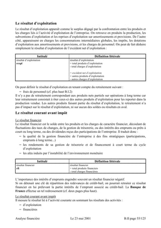 Le résultat d’exploitation 
Le résultat d’exploitation apparaît comme le surplus dégagé par la confrontation entre les produits et 
les charges liés à l’activité d’exploitation de l’entreprise. On retrouve en produits la production, les 
subventions d’exploitation et les reprises d’exploitation sur amortissements et provisions. De l’autre 
côté, apparaissent en charges les consommations intermédiaires globales, les impôts, les dotations 
d’exploitation aux amortissements et provisions, et les charges de personnel. On peut de fait déduire 
simplement le résultat d’exploitation de l’excédent net d’exploitation : 
Intitulé Définition littérale 
résultat d’exploitation 
rexpl 
résultat d’exploitation 
= total produits d’exploitation 
- total charges d’exploitation 
= excédent net d’exploitation 
+ autres produits d’exploitation 
- autres charges d’exploitation 
On peut définir le résultat d’exploitation en tenant compte du retraitement suivant : 
− frais de personnel (cf. plus haut B.I.2) 
Il n’y a pas de retraitement correspondant aux produits nets partiels sur opérations à long terme car 
leur retraitement consistait à ôter ceux-ci des autres produits d’exploitation pour les reporter dans la 
production vendue. Les autres produits faisant partie du résultat d’exploitation, le retraitement n’a 
pas d’impact sur le résultat d’exploitation, ni sur aucun des soldes ou résultats en aval. 
Le résultat courant avant impôt 
Le résultat financier 
Le résultat financier est le solde entre les produits et les charges de caractère financier, découlant de 
fluctuations des taux de changes, de la gestion de trésorerie, ou des intérêts des emprunts ou prêts à 
court ou long terme, ou des dividendes reçus des participations de l’entreprise. Il traduit donc : 
− la qualité de la gestion financière de l’entreprise à des fins stratégiques (participations, 
emprunts à long terme...) 
− les rendements de sa gestion de trésorerie et de financement à court terme du cycle 
d’exploitation 
− les aléa induits par l’instabilité de l’environnement monétaire 
Intitulé Définition littérale 
résultat financier 
rfi 
résultat financier 
= total produits financiers 
- total charges financières 
L’importance des intérêts d’emprunts engendre souvent un résultat financier négatif. 
Si on détenait une clé de répartition des redevances de crédit-bail, on pourrait retraiter ce résultat 
financier en lui prélevant la partie intérêts de l’emprunt associé au crédit-bail. La Banque de 
France effectue un tel redressement (cf. deux pages plus haut). 
Le résultat courant avant impôt 
Il mesure le résultat lié à l’activité courante en sommant les résultats des activités : 
− d’exploitation 
− financières 
Analyse financière Le 23 mai 2001 B.II page 55/125 
 