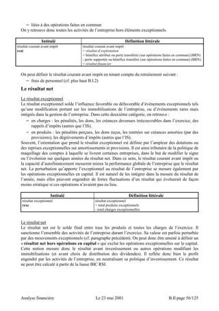 − liées à des opérations faites en commun 
On y retrouve donc toutes les activités de l’entreprise hors éléments exceptionnels. 
Intitulé Définition littérale 
résultat courant avant impôt 
rcai 
résultat courant avant impôt 
= résultat d’exploitation 
+ bénéfice attribué ou perte transférée (sur opérations faites en commun) (BRN) 
- perte supportée ou bénéfice transféré (sur opérations faites en commun) (BRN) 
+ résultat financier 
On peut définir le résultat courant avant impôt en tenant compte du retraitement suivant : 
− frais de personnel (cf. plus haut B.I.2) 
Le résultat net 
Le résultat exceptionnel 
Le résultat exceptionnel solde l’influence favorable ou défavorable d’événements exceptionnels tels 
qu’une modification portant sur les immobilisations de l’entreprise, ou d’événements rares mais 
intégrés dans la gestion de l’entreprise. Dans cette deuxième catégorie, on retrouve : 
− en charges : les pénalités, les dons, les créances devenues irrécouvrables dans l’exercice, des 
rappels d’impôts (autres que l’IS). 
− en produits : les pénalités perçues, les dons reçus, les rentrées sur créances amorties (par des 
provisions), les dégrèvements d’impôts (autres que l’IS). 
Souvent, l’orientation que prend le résultat exceptionnel est définie par l’ampleur des dotations ou 
des reprises exceptionnelles sur amortissements et provisions. Il est ainsi tributaire de la politique de 
maquillage des comptes à laquelle se livrent certaines entreprises, dans le but de modifier le signe 
ou l’évolution sur quelques années du résultat net. Dans ce sens, le résultat courant avant impôt ou 
la capacité d’autofinancement mesurent mieux la performance globale de l’entreprise que le résultat 
net. La perturbation qu’apporte l’exceptionnel au résultat de l’entreprise se mesure également par 
les opérations exceptionnelles en capital. Il est naturel de les intégrer dans la mesure du résultat de 
l’année, mais elles peuvent engendrer de fortes fluctuations d’un résultat qui évoluerait de façon 
moins erratique si ces opérations n’avaient pas eu lieu. 
Intitulé Définition littérale 
résultat exceptionnel 
rexc 
résultat exceptionnel 
= total produits exceptionnels 
- total charges exceptionnelles 
Le résultat net 
Le résultat net est le solde final entre tous les produits et toutes les charges de l’exercice. Il 
sanctionne l’ensemble des activités de l’entreprise durant l’exercice. Sa valeur est parfois perturbée 
par des mouvements exceptionnels (cf. paragraphe précédent). On peut donc être amené à définir un 
« résultat net hors opérations en capital » qui exclut les opérations exceptionnelles sur le capital. 
Cette notion mesure donc le résultat avant investissement ou autres opérations modifiant les 
immobilisations (et avant choix de distribution des dividendes). Il reflète donc bien le profit 
engendré par les activités de l’entreprise, en neutralisant sa politique d’investissement. Ce résultat 
ne peut être calculé à partir de la liasse BIC RSI. 
Analyse financière Le 23 mai 2001 B.II page 56/125 
 