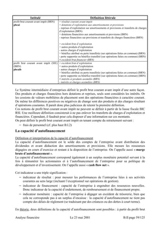 Intitulé Définition littérale 
profit brut courant avant impôt (BRN) 
pbcai 
= résultat courant avant impôt 
+ dotations d’exploitation aux amortissements et provisions 
- reprises d’exploitation sur amortissements et provisions et transferts de charges 
d’exploitation (BRN) 
+ dotations financières aux amortissements et provisions (BRN) 
- reprises financières sur provisions et transferts de charges financières (BRN) 
= excédent brut d’exploitation 
+ autres produits d’exploitation 
- autres charges d’exploitation 
+ bénéfice attribué ou perte transférée (sur opérations faites en commun) (BRN) 
- perte supportée ou bénéfice transféré (sur opérations faites en commun) (BRN) 
+ excédent brut financier (BRN) 
profit brut courant avant impôt (SIE) 
(BRN) 
pbcaib 
= excédent brut d’exploitation 
+ autres produits d’exploitation 
- autres charges d’exploitation 
+ bénéfice attribué ou perte transférée (sur opérations faites en commun) (BRN) 
- perte supportée ou bénéfice transféré (sur opérations faites en commun) (BRN) 
+ intérêts et produits assimilés (BRN) 
- intérêts et charges assimilées (BRN) 
Le Système intermédiaire d’entreprises définit le profit brut courant avant impôt d’une autre façon. 
Des produits et charges financières hors dotations et reprises, seuls sont considérés les intérêts. Or 
les cessions de valeurs mobilières de placement sont des opérations financières à caractère courant. 
De même les différences positives ou négatives de change sont des produits et des charges résultant 
d’opérations courantes. Il paraît donc plus judicieux de retenir la première définition. 
Ces notions de profit brut courant avant impôt ne peuvent se définir à partir de la liasse fiscale BIC 
RSI. Une meilleure définition consisterait à ne pas enlever les transferts de charges d’exploitation et 
financières. Cependant, il faudrait pour cela disposer d’une information sur ces montants. 
On peut définir le profit brut courant avant impôt en tenant compte du retraitement suivant : 
− frais de personnel (cf. plus haut B.I.2) 
La capacité d’autofinancement 
Définition et interprétation de la capacité d’autofinancement 
La capacité d’autofinancement est le solde des comptes de l’entreprise avant distribution des 
dividendes et avant déduction des amortissements et provisions. Elle mesure les ressources 
dégagées en cours d’exercice et restant à la disposition de l’entreprise. On l’appelle aussi « marge 
brute d’autofinancement ». 
La capacité d’autofinancement correspond également à un surplus monétaire potentiel servant à la 
fois à rémunérer les actionnaires et à l’autofinancement de l’entreprise pour sa politique de 
développement et d’investissement. On l’appelle aussi « cash flow net ». 
Cet indicateur a une triple signification : 
− indicateur de résultat : pour mesurer les performances de l’entreprise liées à ses activités 
courantes au sens large (incluant l’exceptionnel sur opérations de gestion). 
− indicateur de financement : capacité de l’entreprise à engendrer des ressources nouvelles. 
Donc indicateur de la capacité d’endettement, de remboursement et de financement propre. 
− indicateur monétaire : capacité de l’entreprise à dégager un excédent de trésorerie, bien que 
cela ne corresponde pas à un surplus d’encaisse : la capacité d’autofinancement ne tient pas 
compte des délais de règlement (se traduisant par des créances ou des dettes à court terme). 
En théorie, deux définitions de la capacité d’autofinancement sont possibles : à partir du profit brut 
Analyse financière Le 23 mai 2001 B.II page 59/125 
 