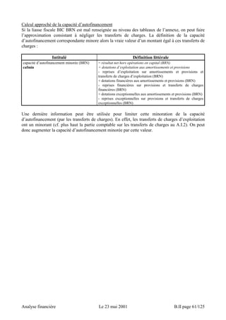 Calcul approché de la capacité d’autofinancement 
Si la liasse fiscale BIC BRN est mal renseignée au niveau des tableaux de l’annexe, on peut faire 
l’approximation consistant à négliger les transferts de charges. La définition de la capacité 
d’autofinancement correspondante minore alors la vraie valeur d’un montant égal à ces transferts de 
charges : 
Intitulé Définition littérale 
capacité d’autofinancement minorée (BRN) 
cafmin 
= résultat net hors opérations en capital (BRN) 
+ dotations d’exploitation aux amortissements et provisions 
- reprises d’exploitation sur amortissements et provisions et 
transferts de charges d’exploitation (BRN) 
+ dotations financières aux amortissements et provisions (BRN) 
- reprises financières sur provisions et transferts de charges 
financières (BRN) 
+ dotations exceptionnelles aux amortissements et provisions (BRN) 
- reprises exceptionnelles sur provisions et transferts de charges 
exceptionnelles (BRN) 
Une dernière information peut être utilisée pour limiter cette minoration de la capacité 
d’autofinancement (par les transferts de charges). En effet, les transferts de charges d’exploitation 
ont un minorant (cf. plus haut la partie comptable sur les transferts de charges au A.I.2). On peut 
donc augmenter la capacité d’autofinancement minorée par cette valeur. 
Analyse financière Le 23 mai 2001 B.II page 61/125 
 
