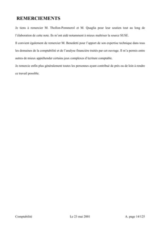 REMERCIEMENTS 
Je tiens à remercier M. Thollon-Pommerol et M. Quaglia pour leur soutien tout au long de 
l’élaboration de cette note. Ils m’ont aidé notamment à mieux maîtriser la source SUSE. 
Il convient également de remercier M. Benedetti pour l’apport de son expertise technique dans tous 
les domaines de la comptabilité et de l’analyse financière traités par cet ouvrage. Il m’a permis entre 
autres de mieux appréhender certains jeux complexes d’écriture comptable. 
Je remercie enfin plus généralement toutes les personnes ayant contribué de près ou de loin à rendre 
ce travail possible. 
Comptabilité Le 23 mai 2001 A. page 14/125 
 