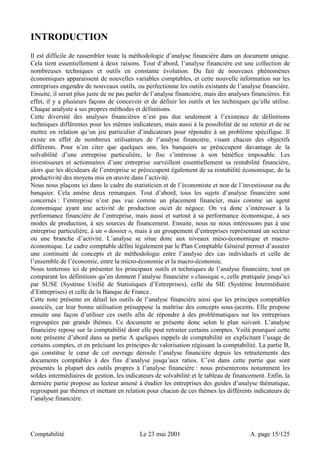 INTRODUCTION 
Il est difficile de rassembler toute la méthodologie d’analyse financière dans un document unique. 
Cela tient essentiellement à deux raisons. Tout d’abord, l’analyse financière est une collection de 
nombreuses techniques et outils en constante évolution. Du fait de nouveaux phénomènes 
économiques apparaissent de nouvelles variables comptables, et cette nouvelle information sur les 
entreprises engendre de nouveaux outils, ou perfectionne les outils existants de l’analyse financière. 
Ensuite, il serait plus juste de ne pas parler de l’analyse financière, mais des analyses financières. En 
effet, il y a plusieurs façons de concevoir et de définir les outils et les techniques qu’elle utilise. 
Chaque analyste a ses propres méthodes et définitions. 
Cette diversité des analyses financières n’est pas due seulement à l’existence de définitions 
techniques différentes pour les mêmes indicateurs, mais aussi à la possibilité de ne retenir et de ne 
mettre en relation qu’un jeu particulier d’indicateurs pour répondre à un problème spécifique. Il 
existe en effet de nombreux utilisateurs de l’analyse financière, visant chacun des objectifs 
différents. Pour n’en citer que quelques uns, les banquiers se préoccupent davantage de la 
solvabilité d’une entreprise particulière, le fisc s’intéresse à son bénéfice imposable. Les 
investisseurs et actionnaires d’une entreprise surveillent essentiellement sa rentabilité financière, 
alors que les décideurs de l’entreprise se préoccupent également de sa rentabilité économique, de la 
productivité des moyens mis en oeuvre dans l’activité. 
Nous nous plaçons ici dans le cadre du statisticien et de l’économiste et non de l’investisseur ou du 
banquier. Cela amène deux remarques. Tout d’abord, tous les sujets d’analyse financière sont 
concernés : l’entreprise n’est pas vue comme un placement financier, mais comme un agent 
économique ayant une activité de production ou/et de négoce. On va donc s’intéresser à la 
performance financière de l’entreprise, mais aussi et surtout à sa performance économique, à ses 
modes de production, à ses sources de financement. Ensuite, nous ne nous intéressons pas à une 
entreprise particulière, à un « dossier », mais à un groupement d’entreprises représentant un secteur 
ou une branche d’activité. L’analyse se situe donc aux niveaux méso-économique et macro-économique. 
Le cadre comptable défini légalement par le Plan Comptable Général permet d’assurer 
une continuité de concepts et de méthodologie entre l’analyse des cas individuels et celle de 
l’ensemble de l’économie, entre la micro-économie et la macro-économie. 
Nous tenterons ici de présenter les principaux outils et techniques de l’analyse financière, tout en 
comparant les définitions qu’en donnent l’analyse financière « classique », celle pratiquée jusqu’ici 
par SUSE (Système Unifié de Statistiques d’Entreprises), celle du SIE (Système Intermédiaire 
d’Entreprises) et celle de la Banque de France. 
Cette note présente en détail les outils de l’analyse financière ainsi que les principes comptables 
associés, car leur bonne utilisation présuppose la maîtrise des concepts sous-jacents. Elle propose 
ensuite une façon d’utiliser ces outils afin de répondre à des problématiques sur les entreprises 
regroupées par grands thèmes. Ce document se présente donc selon le plan suivant. L’analyse 
financière repose sur la comptabilité dont elle peut retraiter certains comptes. Voilà pourquoi cette 
note présente d’abord dans sa partie A quelques rappels de comptabilité en explicitant l’usage de 
certains comptes, et en précisant les principes de valorisation régissant la comptabilité. La partie B, 
qui constitue le coeur de cet ouvrage déroule l’analyse financière depuis les retraitements des 
documents comptables à des fins d’analyse jusqu’aux ratios. C’est dans cette partie que sont 
présentés la plupart des outils propres à l’analyse financière : nous présenterons notamment les 
soldes intermédiaires de gestion, les indicateurs de solvabilité et le tableau de financement. Enfin, la 
dernière partie propose au lecteur amené à étudier les entreprises des guides d’analyse thématique, 
regroupant par thèmes et mettant en relation pour chacun de ces thèmes les différents indicateurs de 
l’analyse financière. 
Comptabilité Le 23 mai 2001 A. page 15/125 
 