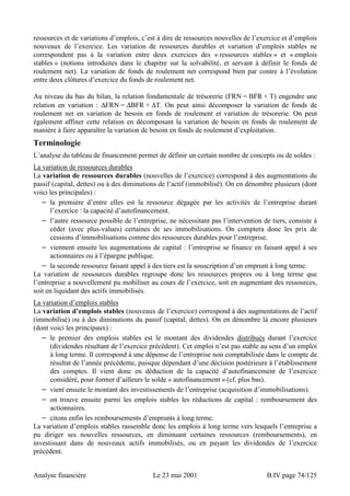 ressources et de variations d’emplois, c’est à dire de ressources nouvelles de l’exercice et d’emplois 
nouveaux de l’exercice. Les variation de ressources durables et variation d’emplois stables ne 
correspondent pas à la variation entre deux exercices des « ressources stables » et « emplois 
stables » (notions introduites dans le chapitre sur la solvabilité, et servant à définir le fonds de 
roulement net). La variation de fonds de roulement net correspond bien par contre à l’évolution 
entre deux clôtures d’exercice du fonds de roulement net. 
Au niveau du bas du bilan, la relation fondamentale de trésorerie (FRN = BFR + T) engendre une 
relation en variation : ΔFRN = ΔBFR + ΔT. On peut ainsi décomposer la variation de fonds de 
roulement net en variation de besoin en fonds de roulement et variation de trésorerie. On peut 
également affiner cette relation en décomposant la variation de besoin en fonds de roulement de 
manière à faire apparaître la variation de besoin en fonds de roulement d’exploitation. 
Terminologie 
L’analyse du tableau de financement permet de définir un certain nombre de concepts ou de soldes : 
La variation de ressources durables 
La variation de ressources durables (nouvelles de l’exercice) correspond à des augmentations du 
passif (capital, dettes) ou à des diminutions de l’actif (immobilisé). On en dénombre plusieurs (dont 
voici les principales) : 
− la première d’entre elles est la ressource dégagée par les activités de l’entreprise durant 
l’exercice : la capacité d’autofinancement. 
− l’autre ressource possible de l’entreprise, ne nécessitant pas l’intervention de tiers, consiste à 
céder (avec plus-values) certaines de ses immobilisations. On comptera donc les prix de 
cessions d’immobilisations comme des ressources durables pour l’entreprise. 
− viennent ensuite les augmentations de capital : l’entreprise se finance en faisant appel à ses 
actionnaires ou à l’épargne publique. 
− la seconde ressource faisant appel à des tiers est la souscription d’un emprunt à long terme. 
La variation de ressources durables regroupe donc les ressources propres ou à long terme que 
l’entreprise a nouvellement pu mobiliser au cours de l’exercice, soit en augmentant des ressources, 
soit en liquidant des actifs immobilisés. 
La variation d’emplois stables 
La variation d’emplois stables (nouveaux de l’exercice) correspond à des augmentations de l’actif 
(immobilisé) ou à des diminutions du passif (capital, dettes). On en dénombre là encore plusieurs 
(dont voici les principaux) : 
− le premier des emplois stables est le montant des dividendes distribués durant l’exercice 
(dividendes résultant de l’exercice précédent). Cet emploi n’est pas stable au sens d’un emploi 
à long terme. Il correspond à une dépense de l’entreprise non comptabilisée dans le compte de 
résultat de l’année précédente, puisque dépendant d’une décision postérieure à l’établissement 
des comptes. Il vient donc en déduction de la capacité d’autofinancement de l’exercice 
considéré, pour former d’ailleurs le solde « autofinancement » (cf. plus bas). 
− vient ensuite le montant des investissements de l’entreprise (acquisition d’immobilisations). 
− on trouve ensuite parmi les emplois stables les réductions de capital : remboursement des 
actionnaires. 
− citons enfin les remboursements d’emprunts à long terme. 
La variation d’emplois stables rassemble donc les emplois à long terme vers lesquels l’entreprise a 
pu diriger ses nouvelles ressources, en diminuant certaines ressources (remboursements), en 
investissant dans de nouveaux actifs immobilisés, ou en payant les dividendes de l’exercice 
précédent. 
Analyse financière Le 23 mai 2001 B.IV page 74/125 
 