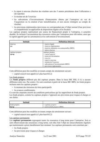 − le report à nouveau (fraction des résultats nets des 5 années précédentes dont l’affectation a 
été reportée) 
− le résultat net de l’exercice 
− les subventions d’investissements (financements obtenu par l’entreprise en vue de 
l’acquisition ou la création d’une immobilisation, et non encore réintégrés au compte de 
résultat) 
− les provisions réglementées (provisions ne correspondant pas à l'objet normal d'une provision 
et comptabilisées en application de dispositions légales et/ou fiscales) 
Les capitaux propres représentent une source de financement propre à l’entreprise, à caractère 
durable. Ils incluent l’accumulation des ressources créées par l’entreprise pour elle-même, ainsi que 
le capital apporté (par les actionnaires) et les subventions d’investissement. 
Intitulé Définition littérale 
réserves 
res 
= réserve légale 
+ réserves réglementées 
+ réserves statutaires ou contractuelles (BRN) 
+ autres réserves 
capitaux propres 
cprop 
capitaux propres 
= capital apporté 
+ écarts de réévaluation 
+ réserves 
+ report à nouveau 
+ résultat de l’exercice 
+ subventions d’investissement (BRN) 
+ provisions réglementées 
Cette définition peut être modifiée en tenant compte du retraitement suivant : 
− capital souscrit non appelé (cf. plus haut B.I.2) 
Les fonds propres 
Les fonds propres diffèrent peu des capitaux propres. Dans la liasse BIC RSI, il n’y a aucune 
différence entre eux. Par contre s’ils sont constitués à partir de la liasse BIC BRN, les fonds propres 
incluent outre les capitaux propres : 
− le montant des émissions de titres participatifs 
− les avances conditionnées 
Ce sont des emprunts assortis de conditions particulières qui les rapprochent de fonds propres. 
Les fonds propres, comme les capitaux propres s’opposent aux provisions pour risques et charges et 
aux dettes. 
Intitulé Définition littérale 
fonds propres 
fprop 
= capitaux propres 
+ autres fonds propres (BRN) 
Cette définition peut être modifiée en tenant compte du retraitement suivant : 
− capital souscrit non appelé (cf. plus haut B.I.2) 
Les capitaux permanents 
Les capitaux permanents regroupent toutes les ressources à long terme pour l’entreprise. Soit ce 
sont effectivement des ressources à long terme, soit elles font l’objet de renouvellements réguliers 
qui maintiennent a priori durablement leur montant. Les capitaux permanents sont constitués par : 
− les fonds propres 
− les provisions pour risques et charges 
Analyse financière Le 23 mai 2001 B.VI page 79/125 
 