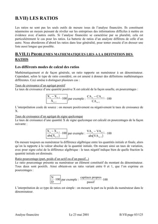 B.VII) LES RATIOS 
Les ratios ne sont pas les seuls outils de mesure issus de l’analyse financière. Ils constituent 
néanmoins un moyen puissant de révéler sur les entreprises des informations difficiles à mettre en 
évidence avec d’autres outils. Si l’analyse financière se caractérise par sa pluralité, cela est 
particulièrement le cas pour les ratios. La batterie de ratios d’un analyste différera de celle d’un 
autre. Nous aborderons d’abord les ratios dans leur généralité, pour tenter ensuite d’en dresser une 
liste aussi longue que possible. 
B.VII.1) PROBLEMES MATHEMATIQUES LIES A LA DEFINITION DES 
RATIOS 
Les différents modes de calcul des ratios 
Mathématiquement et de façon générale, un ratio rapporte un numérateur à un dénominateur. 
Cependant, selon le type de ratio considéré, on est amené à donner des définitions mathématiques 
différentes. Ceci amène à distinguer plusieurs cas : 
Taux de croissance d’un agrégat positif 
Le taux de croissance d’une quantité positive X est calculé de la façon usuelle, en pourcentages : 
− 
X X 
X 
n n 
n 
− ⋅ 
− 
1 
1 
100 par exemple : 
− 
CA CA 
n n 
CA 
n 
− ⋅ 
− 
1 
1 
100 
L’interprétation coule de source : on mesure positivement ou négativement le taux de croissance de 
X. 
Taux de croissance d’un agrégat de signe quelconque 
Le taux de croissance d’une quantité X de signe quelconque est calculé en pourcentages de la façon 
suivante : 
− 
X X 
abs X 
− ⋅ 
− 
n n 
1 
1 
( ) 
n 
− 
VA VA 
abs VA 
100 par exemple : n n 
( ) 
n 
− ⋅ 
− 
1 
1 
100 
On mesure toujours au numérateur la différence algébrique entre les quantités initiale et finale, alors 
qu’on la rapporte à la valeur absolue de la quantité initiale. On mesure ainsi un taux de variation, 
avec pour signe celui de la différence algébrique : le taux négatif indique bien de quelle fraction la 
quantité initiale est diminuée. 
Ratio pourcentage (part, poids d’un actif ou d’un passif...) 
Le ratio pourcentage présente au numérateur un élément constitutif du montant du dénominateur. 
Tous deux sont positifs. Ainsi obtient-on un ratio variant entre 0 et 1, que l’on exprime en 
pourcentages : 
N 
D 
⋅100 par exemple : 
capitaux propres 
passif 
⋅100 
L’interprétation de ce type de ratios est simple : on mesure la part ou le poids du numérateur dans le 
dénominateur. 
Analyse financière Le 23 mai 2001 B.VII page 83/125 
 