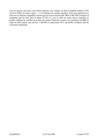Tout au long de cette note, nous ferons référence aux comptes du Plan Comptable Général (1982 
révisé en 1986), en notant « (pcg = ...) » la référence du compte considéré. Nous nous appuierons en 
outre sur les données comptables fournies par les liasses fiscales BIC BRN et BIC RSI (corrigées et 
complétées par les EAE dans le fichier FUTE). Ce sont en effet les seules liasses contenant un 
nombre suffisant de variables pour faire une analyse financière correcte. Les entreprises du BRN et 
celles du RSI réunies sont environ 1 700 000 et représentent 98 % du chiffre d’affaires total de 
l’économie marchande. 
Comptabilité Le 23 mai 2001 A. page 16/125 
 