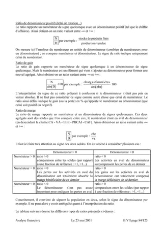 Ratio de dénominateur positif (délai de rotation...) 
Le ratio rapporte un numérateur de signe quelconque avec un dénominateur positif (tel que le chiffre 
d’affaires). Ainsi obtient-on un ratio variant entre -∞ et +∞ : 
N 
D 
par exemple : 
stocks de produits finis 
production vendue 
On mesure ici l’ampleur du numérateur en unités de dénominateur (combien de numérateurs pour 
un dénominateur) ; on compare numérateur et dénominateur. Le signe du ratio indique uniquement 
celui du numérateur. 
Ratio de gain 
Le ratio de gain rapporte un numérateur de signe quelconque à un dénominateur de signe 
quelconque. Mais le numérateur est un élément qui vient s’ajouter au dénominateur pour former une 
nouvel agrégat. Ainsi obtient-on un ratio variant entre -∞ et +∞ : 
N 
abs D 
( ) 
ch arg 
es financières 
⋅100 par exemple : abs ( ebe 
) 
⋅100 
L’interprétation du signe de ce ratio prêterait à confusion si le dénominateur n’était pas pris en 
valeur absolue. Il ne faut pas considérer ce signe comme autre chose que celui du numérateur. Le 
ratio ainsi défini indique le gain (ou la perte) en % qu’apporte le numérateur au dénominateur (que 
celui soit positif ou négatif). 
Ratio de marge 
Le ratio de marge rapporte un numérateur et un dénominateur de signes quelconques. Ces deux 
agrégats sont des soldes que l’on compare entre eux, le numérateur étant en aval du dénominateur 
(en descendant la chaîne CA - VA - EBE - PBCAI - CAF). Ainsi obtient-on un ratio variant entre -∞ 
et +∞ : 
N 
D 
par exemple : ebe 
va 
Il faut ici faire très attention au signe des deux soldes. On est amené à considérer plusieurs cas : 
Dénominateur  0 Dénominateur  0 
Numérateur  0 ratio  0 
comparaison entre les soldes (par rapport 
à une fraction de référence : 1, 1...) 
ratio  0 
Les activités en aval du dénominateur 
surcompensent les pertes de ce dernier 
Numérateur = 0 ratio = 0 
Les pertes sur les activités en aval du 
dénominateur ont totalement absorbé la 
marge bénéficiaire de ce dernier 
ratio = 0 
Les gains sur les activités en aval du 
dénominateur ont totalement compensé 
la marge déficitaire de ce dernier 
Numérateur  0 ratio  0 
Le dénominateur n’est pas assez 
important pour endiguer les pertes en aval 
ratio  0 
comparaison entre les soldes (par rapport 
à une fraction de référence : 1, 1...) 
Concrètement, il convient de séparer la population en deux, selon le signe du dénominateur par 
exemple. Il ne peut alors y avoir ambiguïté quant à l’interprétation du ratio. 
Le tableau suivant résume les différents types de ratios présentés ci-dessus : 
Analyse financière Le 23 mai 2001 B.VII page 84/125 
 