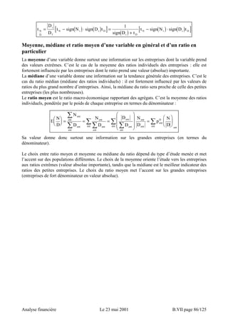 D 
D 
1 − ⋅ 
t = i 
[ − ( ) ⋅ ( ) ] = 
( ) [ ( ) ( ) ] 
N i i D t signN signD t 
t signN signD t N 
N i i D 
sign D + 
t 
D 
f 
i D 
Moyenne, médiane et ratio moyen d’une variable en général et d’un ratio en 
particulier 
La moyenne d’une variable donne surtout une information sur les entreprises dont la variable prend 
des valeurs extrêmes. C’est le cas de la moyenne des ratios individuels des entreprises : elle est 
fortement influencée par les entreprises dont le ratio prend une valeur (absolue) importante. 
La médiane d’une variable donne une information sur la tendance générale des entreprises. C’est le 
cas du ratio médian (médiane des ratios individuels) : il est fortement influencé par les valeurs de 
ratios du plus grand nombre d’entreprises. Ainsi, la médiane du ratio sera proche de celle des petites 
entreprises (les plus nombreuses). 
Le ratio moyen est le ratio macro-économique rapportant des agrégats. C’est la moyenne des ratios 
individuels, pondérée par le poids de chaque entreprise en termes du dénominateur : 
E N 
D 
N 
D 
 
  
N 
D 
D 
D 
N 
D 
 
p N 
D 
ent 
ent 
= = = 
ent 
ent 
ent 
ent 
ent 
 
ent 
ent 
 
 
 
 
  
 
ent ent 
ent 
ent 
ent 
D 
ent 
  
 
  
ent ent 
 
  
 
  
 
 
= 
Sa valeur donne donc surtout une information sur les grandes entreprises (en termes du 
dénominateur). 
Le choix entre ratio moyen et moyenne ou médiane du ratio dépend du type d’étude menée et met 
l’accent sur des populations différentes. Le choix de la moyenne oriente l’étude vers les entreprises 
aux ratios extrêmes (valeur absolue importante), tandis que la médiane est le meilleur indicateur des 
ratios des petites entreprises. Le choix du ratio moyen met l’accent sur les grandes entreprises 
(entreprises de fort dénominateur en valeur absolue). 
Analyse financière Le 23 mai 2001 B.VII page 86/125 
 