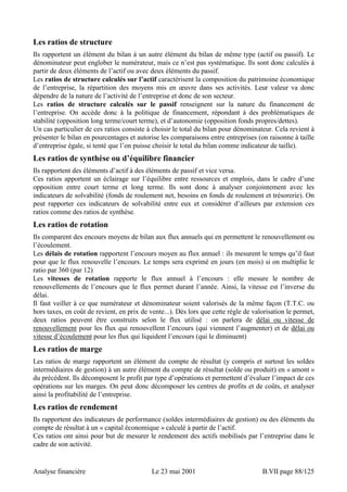Les ratios de structure 
Ils rapportent un élément du bilan à un autre élément du bilan de même type (actif ou passif). Le 
dénominateur peut englober le numérateur, mais ce n’est pas systématique. Ils sont donc calculés à 
partir de deux éléments de l’actif ou avec deux éléments du passif. 
Les ratios de structure calculés sur l’actif caractérisent la composition du patrimoine économique 
de l’entreprise, la répartition des moyens mis en oeuvre dans ses activités. Leur valeur va donc 
dépendre de la nature de l’activité de l’entreprise et donc de son secteur. 
Les ratios de structure calculés sur le passif renseignent sur la nature du financement de 
l’entreprise. On accède donc à la politique de financement, répondant à des problématiques de 
stabilité (opposition long terme/court terme), et d’autonomie (opposition fonds propres/dettes). 
Un cas particulier de ces ratios consiste à choisir le total du bilan pour dénominateur. Cela revient à 
présenter le bilan en pourcentages et autorise les comparaisons entre entreprises (on raisonne à taille 
d’entreprise égale, si tenté que l’on puisse choisir le total du bilan comme indicateur de taille). 
Les ratios de synthèse ou d’équilibre financier 
Ils rapportent des éléments d’actif à des éléments de passif et vice versa. 
Ces ratios apportent un éclairage sur l’équilibre entre ressources et emplois, dans le cadre d’une 
opposition entre court terme et long terme. Ils sont donc à analyser conjointement avec les 
indicateurs de solvabilité (fonds de roulement net, besoins en fonds de roulement et trésorerie). On 
peut rapporter ces indicateurs de solvabilité entre eux et considérer d’ailleurs par extension ces 
ratios comme des ratios de synthèse. 
Les ratios de rotation 
Ils comparent des encours moyens de bilan aux flux annuels qui en permettent le renouvellement ou 
l’écoulement. 
Les délais de rotation rapportent l’encours moyen au flux annuel : ils mesurent le temps qu’il faut 
pour que le flux renouvelle l’encours. Le temps sera exprimé en jours (en mois) si on multiplie le 
ratio par 360 (par 12) 
Les vitesses de rotation rapporte le flux annuel à l’encours : elle mesure le nombre de 
renouvellements de l’encours que le flux permet durant l’année. Ainsi, la vitesse est l’inverse du 
délai. 
Il faut veiller à ce que numérateur et dénominateur soient valorisés de la même façon (T.T.C. ou 
hors taxes, en coût de revient, en prix de vente...). Dès lors que cette règle de valorisation le permet, 
deux ratios peuvent être construits selon le flux utilisé : on parlera de délai ou vitesse de 
renouvellement pour les flux qui renouvellent l’encours (qui viennent l’augmenter) et de délai ou 
vitesse d’écoulement pour les flux qui liquident l’encours (qui le diminuent) 
Les ratios de marge 
Les ratios de marge rapportent un élément du compte de résultat (y compris et surtout les soldes 
intermédiaires de gestion) à un autre élément du compte de résultat (solde ou produit) en « amont » 
du précédent. Ils décomposent le profit par type d’opérations et permettent d’évaluer l’impact de ces 
opérations sur les marges. On peut donc décomposer les centres de profits et de coûts, et analyser 
ainsi la profitabilité de l’entreprise. 
Les ratios de rendement 
Ils rapportent des indicateurs de performance (soldes intermédiaires de gestion) ou des éléments du 
compte de résultat à un « capital économique » calculé à partir de l’actif. 
Ces ratios ont ainsi pour but de mesurer le rendement des actifs mobilisés par l’entreprise dans le 
cadre de son activité. 
Analyse financière Le 23 mai 2001 B.VII page 88/125 
 