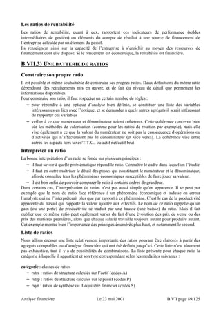 Les ratios de rentabilité 
Les ratios de rentabilité, quant à eux, rapportent ces indicateurs de performance (soldes 
intermédiaires de gestion) ou éléments du compte de résultat à une source de financement de 
l’entreprise calculée par un élément du passif. 
Ils renseignent ainsi sur la capacité de l’entreprise à s’enrichir au moyen des ressources de 
financement dont elle dispose. Si le rendement est économique, la rentabilité est financière. 
B.VII.3) UNE BATTERIE DE RATIOS 
Construire son propre ratio 
Il est possible et même souhaitable de construire ses propres ratios. Deux définitions du même ratio 
dépendront des retraitements mis en oeuvre, et de fait du niveau de détail que permettent les 
informations disponibles. 
Pour construire son ratio, il faut respecter un certain nombre de règles : 
− pour répondre à une optique d’analyse bien définie, se constituer une liste des variables 
intéressantes en lien avec l’optique, et se demander à quels autres agrégats il serait intéressant 
de rapporter ces variables 
− veiller à ce que numérateur et dénominateur soient cohérents. Cette cohérence concerne bien 
sûr les méthodes de valorisation (comme pour les ratios de rotation par exemple), mais elle 
vise également à ce que la valeur du numérateur ne soit pas la conséquence d’opérations ou 
d’activités qui n’affecteraient pas le dénominateur (et vice versa). La cohérence vise entre 
autres les aspects hors taxes/T.T.C., ou actif net/actif brut 
Interpréter un ratio 
La bonne interprétation d’un ratio se fonde sur plusieurs principes : 
− il faut savoir à quelle problématique répond le ratio. Connaître le cadre dans lequel on l’étudie 
− il faut en outre maîtriser le détail des postes qui constituent le numérateur et le dénominateur, 
afin de connaître tous les phénomènes économiques susceptibles de faire jouer sa valeur. 
− il est bon enfin de pouvoir comparer le ratio à certains ordres de grandeur. 
Dans certains cas, l’interprétation de ratios n’est pas aussi simple qu’en apparence. Il se peut par 
exemple que le nom du ratio face référence à un phénomène économique et induise en erreur 
l’analyste qui ne l’interpréterait plus que par rapport à ce phénomène. C’est le cas de la productivité 
apparente du travail qui rapporte la valeur ajoutée aux effectifs. Le nom de ce ratio rappelle qu’un 
gain (ou une perte) de productivité se traduit par une hausse (une baisse) du ratio. Mais il fait 
oublier que ce même ratio peut également varier du fait d’une évolution des prix de vente ou des 
prix des matières premières, alors que chaque salarié travaille toujours autant pour produire autant. 
Cet exemple montre bien l’importance des principes énumérés plus haut, et notamment le second. 
Liste de ratios 
Nous allons dresser une liste relativement importante des ratios pouvant être élaborés à partir des 
agrégats comptables ou d’analyse financière qui ont été définis jusqu’ici. Cette liste n’est sûrement 
pas exhaustive, tant il y a de possibilités de combinaisons. La liste présente pour chaque ratio la 
catégorie à laquelle il appartient et son type correspondant selon les modalités suivantes : 
catégorie : classes de ratios 
− rstra : ratios de structure calculés sur l’actif (codes A) 
− rstrp : ratios de structure calculés sur le passif (codes P) 
− rsyn : ratios de synthèse ou d’équilibre financier (codes S) 
Analyse financière Le 23 mai 2001 B.VII page 89/125 
 