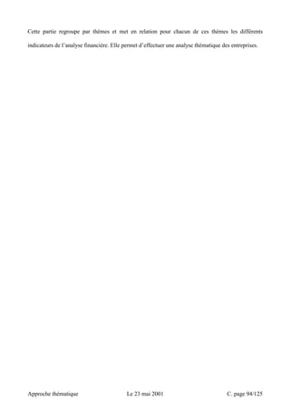 Cette partie regroupe par thèmes et met en relation pour chacun de ces thèmes les différents 
indicateurs de l’analyse financière. Elle permet d’effectuer une analyse thématique des entreprises. 
Approche thématique Le 23 mai 2001 C. page 94/125 
 