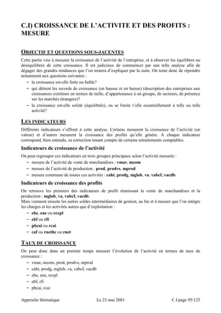 C.I) CROISSANCE DE L’ACTIVITE ET DES PROFITS : 
MESURE 
OBJECTIF ET QUESTIONS SOUS-JACENTES 
Cette partie vise à mesurer la croissance de l’activité de l’entreprise, et à observer les équilibres ou 
déséquilibres de cette croissance. Il est judicieux de commencer par une telle analyse afin de 
dégager des grandes tendances que l’on tentera d’expliquer par la suite. On tente donc de répondre 
notamment aux questions suivantes : 
− la croissance est-elle forte ou faible? 
− qui détient les records de croissance (en hausse et en baisse) (description des entreprises aux 
croissances extrêmes en termes de taille, d’appartenance à un groupe, de secteurs, de présence 
sur les marchés étrangers)? 
− la croissance est-elle solide (équilibrée), ou se limite t’elle essentiellement à telle ou telle 
activité? 
LES INDICATEURS 
Différents indicateurs s’offrent à cette analyse. Certains mesurent la croissance de l’activité (en 
valeur) et d’autres mesurent la croissance des profits qu’elle génère. A chaque indicateur 
correspond, bien entendu, sa correction tenant compte de certains retraitements comptables. 
Indicateurs de croissance de l’activité 
On peut regrouper ces indicateurs en trois groupes principaux selon l’activité mesurée : 
− mesure de l’activité de vente de marchandises : vmar, mcom 
− mesure de l’activité de production : prod, prodvs, mprod 
− mesure commune de toutes ces activités : caht, prodg, mglob, va, vabcf, vacdb. 
Indicateurs de croissance des profits 
On retrouve les premiers des indicateurs de profit réunissant la vente de marchandises et la 
production : mglob, va, vabcf, vacdb. 
Mais viennent ensuite les autres soldes intermédiaires de gestion, au fur et à mesure que l’on intègre 
les charges et les activités autres que d’exploitation : 
− ebe, ene ou rexpl 
− ebf ou rfi 
− pbcai ou rcai 
− caf ou rnethc ou rnet 
TAUX DE CROISSANCE 
On peut donc dans un premier temps mesurer l’évolution de l’activité en termes de taux de 
croissance : 
− vmar, mcom, prod, prodvs, mprod 
− caht, prodg, mglob, va, vabcf, vacdb 
− ebe, ene, rexpl 
− ebf, rfi 
− pbcai, rcai 
Approche thématique Le 23 mai 2001 C.I page 95/125 
 