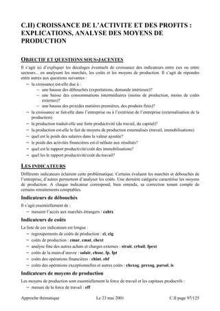C.II) CROISSANCE DE L’ACTIVITE ET DES PROFITS : 
EXPLICATIONS, ANALYSE DES MOYENS DE 
PRODUCTION 
OBJECTIF ET QUESTIONS SOUS-JACENTES 
Il s’agit ici d’expliquer les décalages éventuels de croissance des indicateurs entre eux ou entre 
secteurs... en analysant les marchés, les coûts et les moyens de production. Il s’agit de répondre 
entre autres aux questions suivantes : 
− la croissance est-elle due à : 
− une hausse des débouchés (exportations, demande intérieure)? 
− une baisse des consommations intermédiaires (moins de production, moins de coûts 
externes)? 
− une hausse des prix(des matières premières, des produits finis)? 
− la croissance se fait-elle dans l’entreprise ou à l’extérieur de l’entreprise (externalisation de la 
production) 
− la production traduit-elle une forte productivité (du travail, du capital)? 
− la production est-elle le fait de moyens de production externalisés (travail, immobilisations) 
− quel est le poids des salaires dans la valeur ajoutée? 
− le poids des activités financières est-il néfaste aux résultats? 
− quel est le rapport productivité/coût des immobilisations? 
− quel les le rapport productivité/coût du travail? 
LES INDICATEURS 
Différents indicateurs éclairent cette problématique. Certains évaluent les marchés et débouchés de 
l’entreprise, d’autres permettent d’analyser les coûts. Une dernière catégorie caractérise les moyens 
de production. A chaque indicateur correspond, bien entendu, sa correction tenant compte de 
certains retraitements comptables. 
Indicateurs de débouchés 
Il s’agit essentiellement de : 
− mesurer l’accès aux marchés étrangers : cahtx 
Indicateurs de coûts 
La liste de ces indicateurs est longue : 
− regroupements de coûts de production : ci, cig 
− coûts de production : cmar, cmat, chext 
− analyse fine des autres achats et charges externes : strait, crbail, fpext 
− coûts de la main-d’oeuvre : salair, chsoc, fp, fpt 
− coûts des opérations financières : chint, ebf 
− coûts des opérations exceptionnelles et autres coûts : chexog, prexog, parsal, is 
Indicateurs de moyens de production 
Les moyens de production sont essentiellement la force de travail et les capitaux productifs : 
− mesure de la force de travail : eff 
Approche thématique Le 23 mai 2001 C.II page 97/125 
 