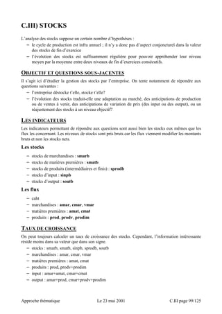 C.III) STOCKS 
L’analyse des stocks suppose un certain nombre d’hypothèses : 
− le cycle de production est infra annuel ; il n’y a donc pas d’aspect conjoncturel dans la valeur 
des stocks de fin d’exercice 
− l’évolution des stocks est suffisamment régulière pour pouvoir appréhender leur niveau 
moyen par la moyenne entre deux niveaux de fin d’exercices consécutifs. 
OBJECTIF ET QUESTIONS SOUS-JACENTES 
Il s’agit ici d’étudier la gestion des stocks par l’entreprise. On tente notamment de répondre aux 
questions suivantes : 
− l’entreprise déstocke t’elle, stocke t’elle? 
− l’évolution des stocks traduit-elle une adaptation au marché, des anticipations de production 
ou de ventes à venir, des anticipations de variation de prix (des input ou des output), ou un 
réajustement des stocks à un niveau objectif? 
LES INDICATEURS 
Les indicateurs permettant de répondre aux questions sont aussi bien les stocks eux mêmes que les 
flux les concernant. Les niveaux de stocks sont pris bruts car les flux viennent modifier les montants 
bruts et non les stocks nets. 
Les stocks 
− stocks de marchandises : smarb 
− stocks de matières premières : smatb 
− stocks de produits (intermédiaires et finis) : sprodb 
− stocks d’input : sinpb 
− stocks d’output : soutb 
Les flux 
− caht 
− marchandises : amar, cmar, vmar 
− matières premières : amat, cmat 
− produits : prod, prodv, prodim 
TAUX DE CROISSANCE 
On peut toujours calculer un taux de croissance des stocks. Cependant, l’information intéressante 
réside moins dans sa valeur que dans son signe. 
− stocks : smarb, smatb, sinpb, sprodb, soutb 
− marchandises : amar, cmar, vmar 
− matières premières : amat, cmat 
− produits : prod, prodv+prodim 
− input : amar+amat, cmar+cmat 
− output : amar+prod, cmar+prodv+prodim 
Approche thématique Le 23 mai 2001 C.III page 99/125 
 