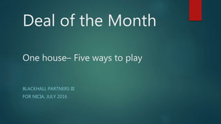Deal of the Month
One house– Five ways to play
BLACKHALL PARTNERS III
FOR NICIA, JULY 2016
 