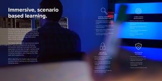 Immersive, scenario
based learning.
This state-of-the art facility delivers practical
hands-on training, allowing organisations to
simulate and react to a real life cyber threat in
a secure physical environment and ultimately,
gain a better understanding of the entire
cyber threat landscape.
The Cyber Labs enable cross business teams
and IT security professionals to develop
and practice both technical and soft skills
applicable to their role through a variety of off
the shelf, tailored and bespoke experiences
including hackathons and ‘Capture the Flag’
style team experiences.
When attending the Cyber Labs immersive
scenario based training you will explore the
following areas:
CYBER CRISIS
MANAGEMENT
DIGITAL FORENSIC
INVEVESTIGATIONS
•	 Understand how to conduct digital
investigations relating to malicious
activity
•	 Learn how to accurately collect and
analyse evidence
•	 Gather social media intelligence on
‘Digital Treasure Hunts’
•	 Conduct investigations online and
across multiple devices
•	 Rehearse incident response
•	 Learn to lead and communicate in a
cyber crisis
•	 Simulate press and media liaison
exercises
•	 Practice effective inter-department
communications
•	 Rehearse industry specific
scenarios
SECURITY
OPERATIONS
•	 How do you know you haven’t
already been compromised? Learn
the skills to find out.
•	 Keep up to date with advanced
attack, detection and reporting
methods
•	 Develop technical solutions for
managing cyber risk
•	 Understand and practice effective
security incident triage
OFFENSIVE
DEFENCE
•	 Developing a defensive shield
•	 The art of ethical hacking – for
beginners to advanced
•	 Hands-on hacking tools
& techniques to identify
vulnerabilities
•	 Develop proactive defence skills
 