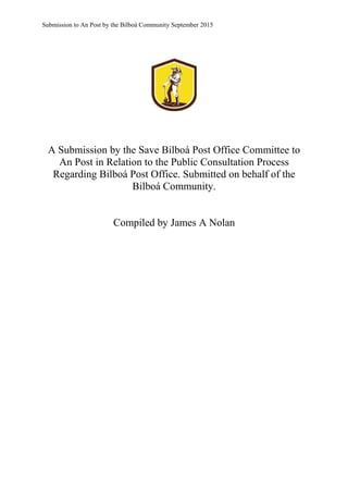 Submission to An Post by the Bilboá Community September 2015
A Submission by the Save Bilboá Post Office Committee to
An Post in Relation to the Public Consultation Process
Regarding Bilboá Post Office. Submitted on behalf of the
Bilboá Community.
Compiled by James A Nolan
 
