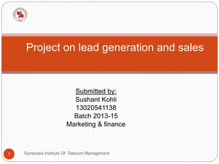 Project on lead generation and sales 
Submitted by: 
Sushant Kohli 
13020541138 
Batch 2013-15 
Marketing & finance 
1 Symbiosis Institute Of Telecom Management 
 