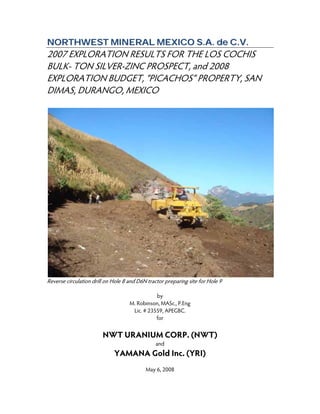 NNOORRTTHHWWEESSTT MMIINNEERRAALL MMEEXXIICCOO SS..AA.. ddee CC..VV..
2007 EXPLORATION RESULTS FOR THE LOS COCHIS
BULK- TON SILVER-ZINC PROSPECT, and 2008
EXPLORATION BUDGET, “PICACHOS” PROPERTY, SAN
DIMAS, DURANGO, MEXICO
Reverse circulation drill on Hole 8 and D6N tractor preparing site for Hole 9
by
M. Robinson, MASc., P.Eng
Lic. # 23559, APEGBC.
for
NWT URANIUM CORP. (NWT)
and
YAMANA Gold Inc. (YRI)
May 6, 2008
 