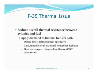 F-­‐35	
  Thermal	
  Issue	
  
!  Reduce	
  overall	
  thermal	
  resistance	
  between	
  
avionics	
  and	
  fuel	
  
!  Apply	
  diamond	
  to	
  thermal	
  transfer	
  path:	
  
!  Device	
  level:	
  diamond	
  heat	
  spreaders	
  
!  Card/module	
  level:	
  diamond	
  heat	
  pipes	
  &	
  plates	
  
!  Heat	
  exchangers:	
  diamond	
  or	
  diamond/SiC	
  
composites	
  
19	
  J.	
  Michael	
  Pinneo,	
  michael@pinneo.org	
  
 