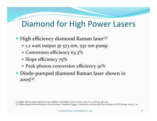 Diamond	
  for	
  High	
  Power	
  Lasers	
  
!  High	
  eﬃciency	
  diamond	
  Raman	
  laser(3)	
  
!  1.2	
  watt	
  output	
  @	
  573	
  nm,	
  532	
  nm	
  pump	
  
!  Conversion	
  eﬃciency	
  63.5%	
  
!  Slope	
  eﬃciency	
  75%	
  
!  Peak	
  photon	
  conversion	
  eﬃciency	
  91%	
  
!  Diode-­‐pumped	
  diamond	
  Raman	
  laser	
  shown	
  in	
  
2005(4)	
  
31	
  
(3)	
  Highly	
  eﬃcient	
  diamond	
  Raman	
  laser,	
  Mildren	
  and	
  Sabella,	
  Optics	
  Letters,	
  2009	
  vol.	
  34	
  (18)	
  pp.	
  2811-­‐2813	
  
(4)	
  Diode	
  pumped	
  diamond	
  Raman	
  microchip	
  laser,	
  Demidovich,	
  et	
  al.,	
  	
  Conference	
  on	
  Lasers	
  and	
  Electro-­‐Optics	
  (CLEO)	
  Europe,	
  2005,	
  p.	
  251	
  
J.	
  Michael	
  Pinneo,	
  michael@pinneo.org	
  
 