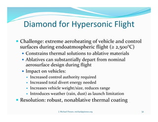 Diamond	
  for	
  Hypersonic	
  Flight	
  
!  Challenge:	
  extreme	
  aeroheating	
  of	
  vehicle	
  and	
  control	
  
surfaces	
  during	
  endoatmospheric	
  ﬂight	
  (≥	
  2,500°C)	
  
!  Constrains	
  thermal	
  solutions	
  to	
  ablative	
  materials	
  
!  Ablatives	
  can	
  substantially	
  depart	
  from	
  nominal	
  
aerosurface	
  design	
  during	
  ﬂight	
  
!  Impact	
  on	
  vehicles:	
  
!  Increased	
  control	
  authority	
  required	
  
!  Increased	
  total	
  divert	
  energy	
  needed	
  
!  Increases	
  vehicle	
  weight/size,	
  reduces	
  range	
  
!  Introduces	
  weather	
  (rain,	
  dust)	
  as	
  launch	
  limitation	
  
!  Resolution:	
  robust,	
  nonablative	
  thermal	
  coating	
  
J.	
  Michael	
  Pinneo,	
  michael@pinneo.org	
   32	
  
 