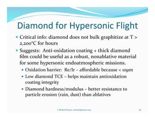 Diamond	
  for	
  Hypersonic	
  Flight	
  
!  Critical	
  info:	
  diamond	
  does	
  not	
  bulk	
  graphitize	
  at	
  T	
  >	
  
2,200°C	
  for	
  hours	
  
!  Suggests:	
  	
  Anti-­‐oxidation	
  coating	
  +	
  thick	
  diamond	
  
ﬁlm	
  could	
  be	
  useful	
  as	
  a	
  robust,	
  nonablative	
  material	
  
for	
  some	
  hypersonic	
  endoatmospheric	
  missions.	
  
!  Oxidation	
  barrier:	
  	
  Re/Ir	
  –	
  aﬀordable	
  because	
  <	
  10µm	
  
!  Low	
  diamond	
  TCE	
  –	
  helps	
  maintain	
  antioxidation	
  
coating	
  integrity	
  
!  Diamond	
  hardness/modulus	
  –	
  better	
  resistance	
  to	
  
particle	
  erosion	
  (rain,	
  dust)	
  than	
  ablatives	
  
J.	
  Michael	
  Pinneo,	
  michael@pinneo.org	
   33	
  
 