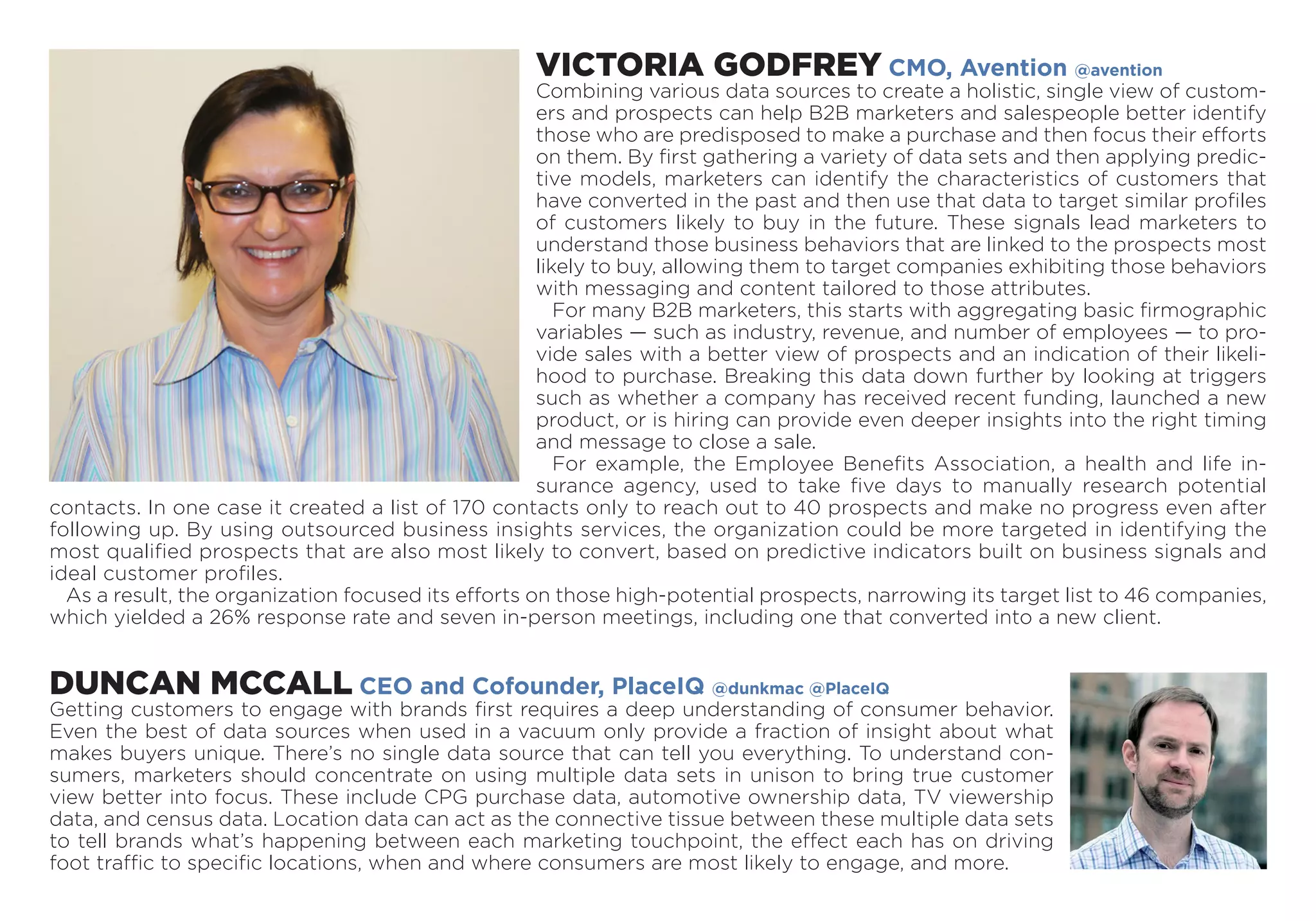 VICTORIA GODFREY CMO, Avention @avention
Combining various data sources to create a holistic, single view of custom-
ers and prospects can help B2B marketers and salespeople better identify
those who are predisposed to make a purchase and then focus their efforts
on them. By first gathering a variety of data sets and then applying predic-
tive models, marketers can identify the characteristics of customers that
have converted in the past and then use that data to target similar profiles
of customers likely to buy in the future. These signals lead marketers to
understand those business behaviors that are linked to the prospects most
likely to buy, allowing them to target companies exhibiting those behaviors
with messaging and content tailored to those attributes.
For many B2B marketers, this starts with aggregating basic firmographic
variables — such as industry, revenue, and number of employees — to pro-
vide sales with a better view of prospects and an indication of their likeli-
hood to purchase. Breaking this data down further by looking at triggers
such as whether a com­pany has received recent funding, launched a new
product, or is hiring can provide even deeper insights into the right timing
and message to close a sale.
For example, the Employee Benefits Association, a health and life in-
surance agency, used to take five days to ­manually research potential
contacts. In one case it created a list of 170 contacts only to reach out to 40 prospects and make no progress even after
following up. By using outsourced business insights services, the organization could be more targeted in identifying the
most qualified prospects that are also most likely to convert, based on predictive indicators built on business signals and
ideal customer profiles.
As a result, the organization focused its efforts on those high-potential prospects, narrowing its target list to 46 companies,
which yielded a 26% response rate and seven in-person meetings, including one that converted into a new client.
DUNCAN MCCALL CEO and Cofounder, PlaceIQ @dunkmac @PlaceIQ
Getting customers to engage with brands first requires a deep understanding of consumer behavior.
Even the best of data sources when used in a vacuum only provide a fraction of insight about what
makes buyers unique. There’s no single data source that can tell you everything. To understand con-
sumers, marketers should concentrate on using multiple data sets in unison to bring true customer
view better into focus. These include CPG purchase data, automotive ownership data, TV viewership
data, and census data. Location data can act as the connective tissue between these multiple data sets
to tell brands what’s happening between each marketing touchpoint, the effect each has on driving
foot traffic to specific locations, when and where consumers are most likely to engage, and more.
 