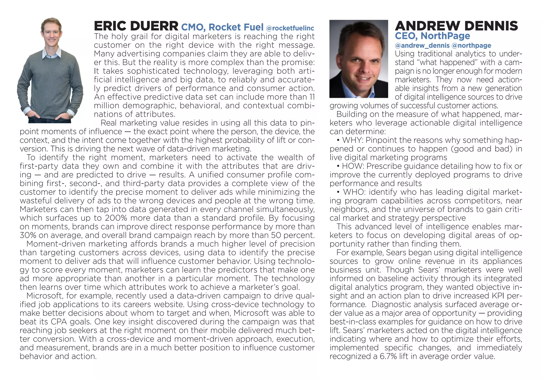 ERIC DUERR CMO, Rocket Fuel @rocketfuelinc
The holy grail for digital marketers is reaching the right
customer on the right device with the right message.
Many advertising companies claim they are able to deliv-
er this. But the reality is more complex than the promise:
It takes sophisticated technology, leveraging both arti-
ficial intelligence and big data, to reliably and accurate-
ly predict drivers of performance and consumer action.
An effective predictive data set can include more than 11
million ­demographic, behavioral, and contextual combi-
nations of attributes.
Real marketing value resides in using all this data to pin-
point moments of influence — the exact point where the person, the device, the
context, and the intent come together with the highest probability of lift or con-
version. This is driving the next wave of data-driven marketing.
To identify the right moment, marketers need to activate the wealth of
first-party data they own and combine it with the attributes that are driv-
ing — and are predicted to drive — results. A unified consumer profile com-
bining first-, second-, and third-party data provides a complete view of the
customer to identify the precise moment to deliver ads while minimizing the
wasteful delivery of ads to the wrong devices and people at the wrong time.
Marketers can then tap into data generated in every channel simultaneously,
which surfaces up to 200% more data than a standard profile. By focusing
on moments, brands can improve direct response performance by more than
30% on average, and overall brand campaign reach by more than 50 percent.
Moment-driven marketing affords brands a much higher level of precision
than targeting customers across devices, using data to identify the precise
moment to deliver ads that will influence customer behavior. Using technolo-
gy to score every moment, marketers can learn the predictors that make one
ad more appropriate than another in a particular moment. The technology
then learns over time which attributes work to achieve a marketer’s goal.
Microsoft, for example, recently used a data-driven campaign to drive qual-
ified job applications to its careers website. Using cross-device technology to
make better decisions about whom to target and when, Microsoft was able to
beat its CPA goals. One key insight discovered during the campaign was that
reaching job seekers at the right moment on their mobile delivered much bet-
ter conversion. With a cross-device and moment-driven approach, execution,
and measurement, brands are in a much better position to influence customer
behavior and action.
ANDREW DENNIS
CEO, NorthPage
@andrew_dennis @northpage
Using traditional analytics to under-
stand “what happened” with a cam-
paignisnolongerenoughformodern
marketers. They now need action-
able insights from a new generation
of digital intelligence sources to drive
growing volumes of successful customer actions.
Building on the measure of what happened, mar-
keters who leverage actionable digital intelligence
can determine:
• WHY: Pinpoint the reasons why something hap-
pened or continues to happen (good and bad) in
live digital marketing programs
• HOW: Prescribe guidance detailing how to fix or
improve the currently deployed programs to drive
performance and results
• WHO: identify who has leading digital market-
ing program capabilities across competitors, near
neighbors, and the universe of brands to gain criti-
cal market and strategy perspective
This advanced level of intelligence enables mar-
keters to focus on developing digital areas of op-
portunity rather than finding them.
For example, Sears began using digital intelligence
sources to grow online revenue in its appliances
business unit. Though Sears’ marketers were well
informed on baseline activity through its integrated
digital analytics program, they wanted objective in-
sight and an action plan to drive increased KPI per-
formance. Diagnostic analysis surfaced average or-
der value as a major area of opportunity — providing
best-in-class examples for guidance on how to drive
lift. Sears’ marketers acted on the digital intelligence
indicating where and how to optimize their efforts,
implemented specific changes, and immediately
recognized a 6.7% lift in average order value.
 