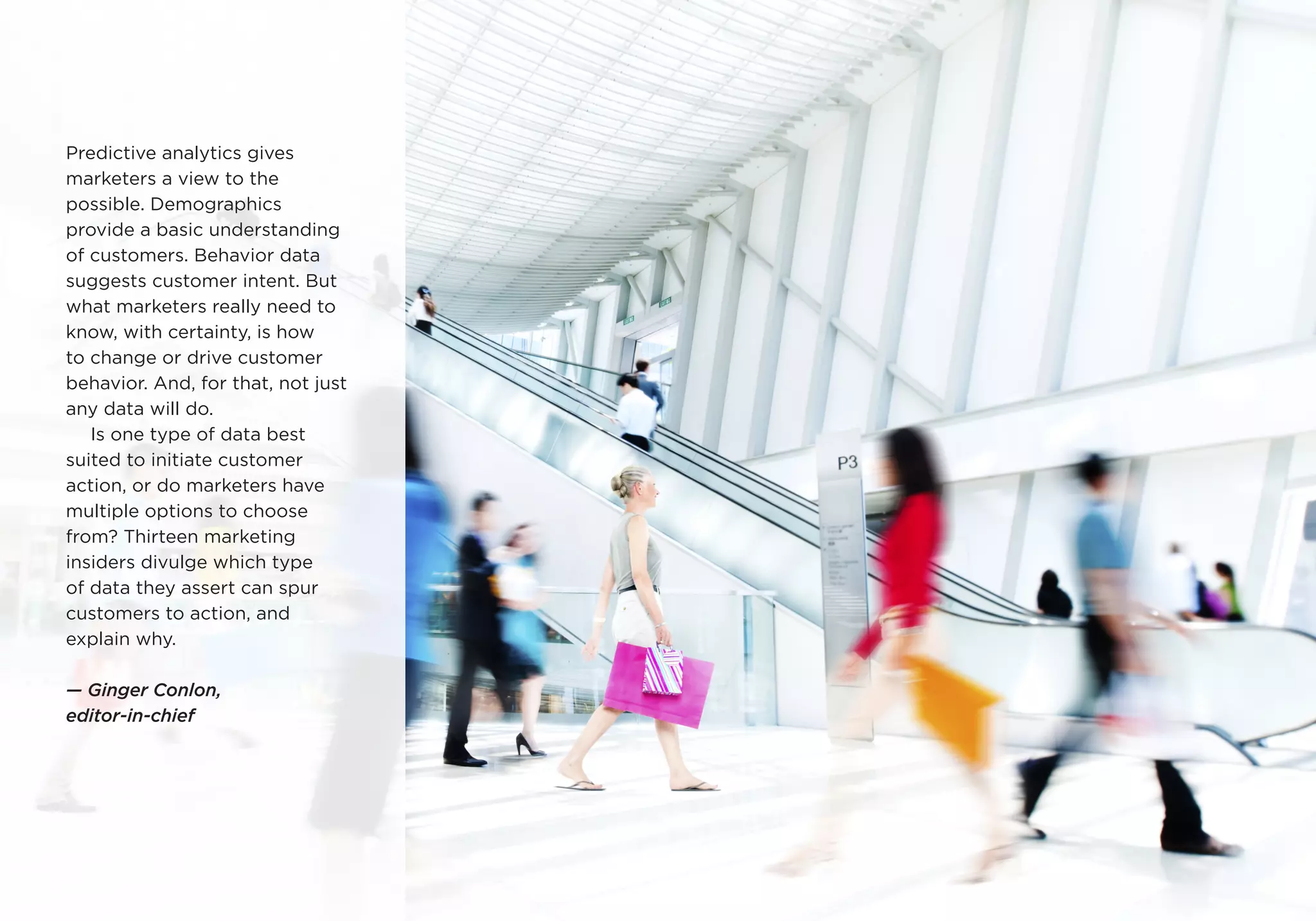 Predictive analytics gives
marketers a view to the
possible. Demographics
provide a basic understanding
of customers. Behavior data
suggests customer intent. But
what marketers really need to
know, with certainty, is how
to change or drive customer
behavior. And, for that, not just
any data will do.
Is one type of data best
suited to initiate customer
action, or do marketers have
multiple options to choose
from? Thirteen marketing
insiders divulge which type
of data they assert can spur
customers to action, and
explain why.
— Ginger Conlon,
editor-in-chief
 