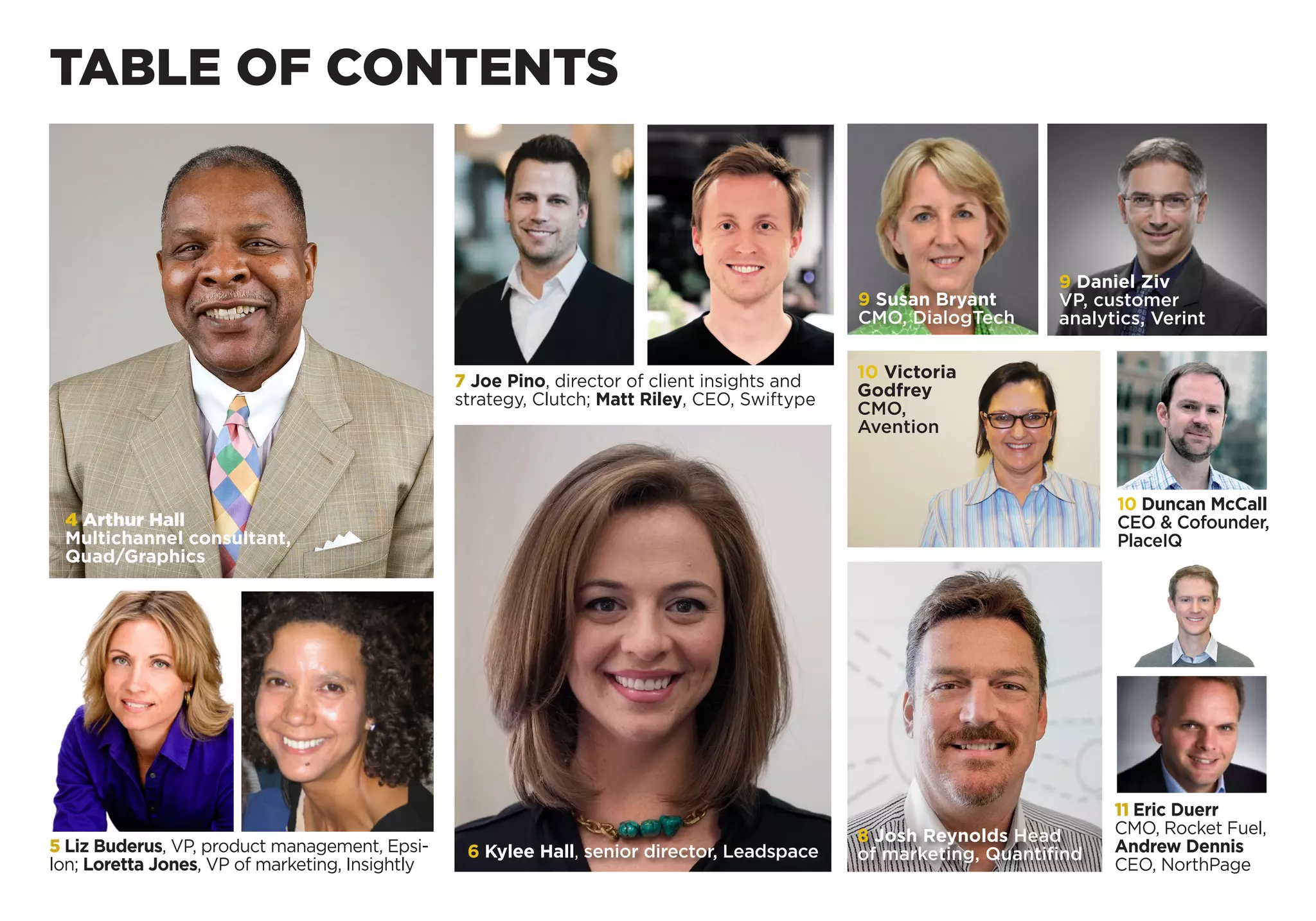 TABLE OF CONTENTS
4 Arthur Hall
Multichannel consultant,
Quad/Graphics
5 Liz Buderus, VP, product management, Epsi-
lon; Loretta Jones, VP of marketing, Insightly
7 Joe Pino, director of client insights and
strategy, Clutch; Matt Riley, CEO, Swiftype
11 Eric Duerr
CMO, Rocket Fuel,
Andrew Dennis
CEO, NorthPage
6 Kylee Hall, senior director, Leadspace
8 Josh Reynolds Head
of marketing, Quantifind
10 Victoria
Godfrey
CMO,
Avention
10 Duncan McCall
CEO & Cofounder,
PlaceIQ
9 Daniel Ziv
VP, customer
­analytics, Verint
9 Susan Bryant
CMO, DialogTech
 