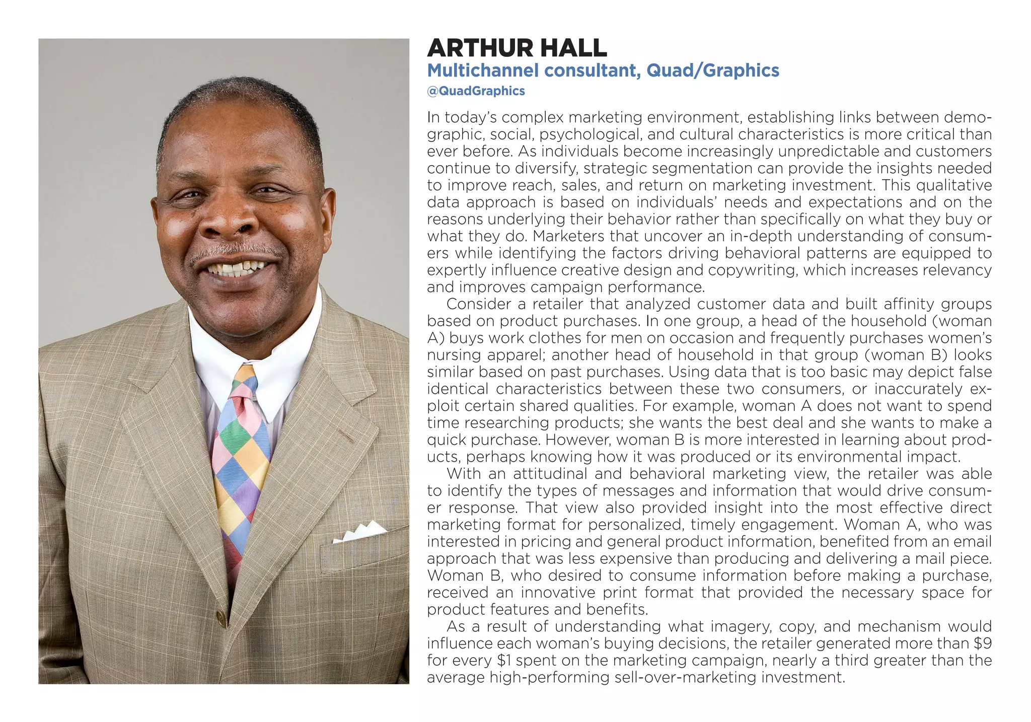 ARTHUR HALL
Multichannel consultant, Quad/Graphics
@QuadGraphics
In today’s complex marketing environment, establishing links between demo-
graphic, social, psychological, and cultural characteristics is more critical than
ever before. As individuals become increasingly unpredictable and customers
continue to diversify, strategic segmentation can provide the insights needed
to improve reach, sales, and return on marketing investment. This qualitative
data approach is based on individuals’ needs and expectations and on the
reasons underlying their behavior rather than specifically on what they buy or
what they do. Marketers that uncover an in-depth understanding of consum-
ers while identifying the factors driving behavioral patterns are equipped to
expertly influence creative design and copywriting, which increases relevancy
and improves campaign performance.
Consider a retailer that analyzed customer data and built affinity groups
based on product purchases. In one group, a head of the household (woman
A) buys work clothes for men on occasion and frequently purchases women’s
nursing apparel; another head of household in that group (woman B) looks
similar based on past purchases. Using data that is too basic may depict false
identical characteristics between these two consumers, or inaccurately ex-
ploit certain shared qualities. For example, woman A does not want to spend
time researching products; she wants the best deal and she wants to make a
quick purchase. However, woman B is more interested in learning about prod-
ucts, perhaps knowing how it was produced or its environmental impact.
With an attitudinal and behavioral marketing view, the retailer was able
to identify the types of messages and information that would drive consum-
er response. That view also provided insight into the most effective direct
marketing format for personalized, timely engagement. Woman A, who was
inter­ested in pricing and general product information, benefited from an email
approach that was less expensive than producing and delivering a mail piece.
Woman B, who desired to consume information before making a purchase,
received an innovative print format that provided the necessary space for
product features and benefits.
As a result of understanding what imagery, copy, and mechanism would
influence each woman’s buying decisions, the retailer generated more than $9
for every $1 spent on the marketing campaign, nearly a third greater than the
average high-performing sell-over-marketing investment.
 