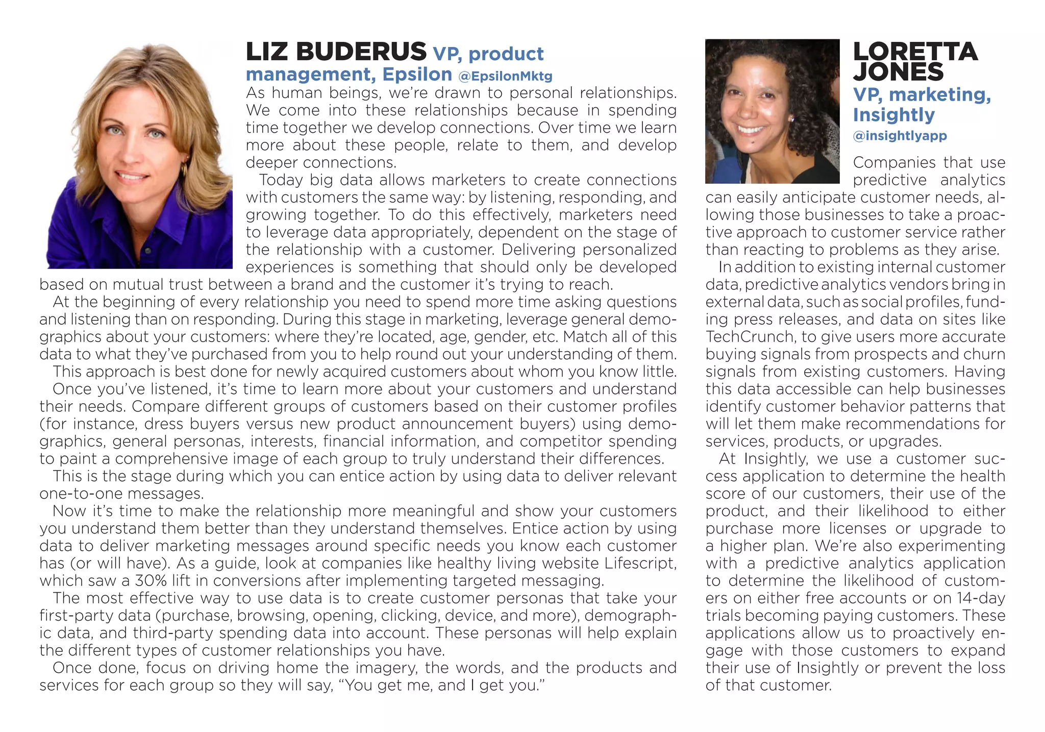 LIZ BUDERUS VP, product
management, Epsilon @EpsilonMktg
As human beings, we’re drawn to personal relationships.
We come into these relationships because in spending
time ­together we develop connections. Over time we learn
more about these people, relate to them, and develop
deeper connections.
Today big data allows marketers to create connections
with customers the same way: by listening, responding, and
growing together. To do this effectively, marketers need
to leverage data appropriately, dependent on the stage of
the relationship with a customer. Delivering personalized
experiences is something that should only be developed
based on mutual trust between a brand and the customer it’s trying to reach.
At the beginning of every relationship you need to spend more time asking questions
and listening than on responding. During this stage in marketing, leverage general demo­
graphics about your customers: where they’re located, age, gender, etc. Match all of this
data to what they’ve purchased from you to help round out your understanding of them.
This approach is best done for newly acquired customers about whom you know little.
Once you’ve listened, it’s time to learn more about your customers and understand
their needs. Compare different groups of customers based on their customer profiles
(for instance, dress buyers versus new product announcement buyers) using demo-
graphics, general personas, interests, financial information, and competitor spending
to paint a comprehensive image of each group to truly understand their differences.
This is the stage during which you can entice action by using data to deliver relevant
one-to-one messages.
Now it’s time to make the relationship more meaningful and show your customers
you understand them better than they understand themselves. Entice action by using
data to deliver marketing messages around specific needs you know each customer
has (or will have). As a guide, look at companies like healthy living website Lifescript,
which saw a 30% lift in conversions after implementing targeted messaging.
The most effective way to use data is to create customer personas that take your
first-party data (purchase, browsing, opening, clicking, device, and more), demograph-
ic data, and third-party spending data into account. These personas will help explain
the different types of customer relationships you have.
Once done, focus on driving home the imagery, the words, and the products and
services for each group so they will say, “You get me, and I get you.”
LORETTA
JONES
VP, ­marketing,
­Insightly
@insightlyapp
Companies that use
predictive analytics
can easily anticipate customer needs, al-
lowing those businesses to take a proac-
tive approach to customer service rather
than reacting to problems as they arise.
In addition to existing internal ­customer
data,predictiveanalyticsvendorsbringin
externaldata,suchas­socialprofiles,fund-
ing press releases, and data on sites like
TechCrunch, to give ­users more accurate
buying signals from prospects and churn
signals from existing customers. Having
this data accessible can help businesses
­identify customer behavior patterns that
will let them make recommendations for
services, products, or upgrades.
At ­Insightly, we use a customer suc-
cess application to determine the health
score of our customers, their use of the
product, and their likelihood to either
purchase more licenses or upgrade to
a higher plan. We’re also exper­imenting
with a predictive analytics appli­cation
to determine the likelihood of custom-
ers on either free accounts or on 14-day
­trials becoming paying customers. These
appli­cations allow us to proactively en-
gage with those customers to expand
their use of Insightly or prevent the loss
of that ­customer.
 