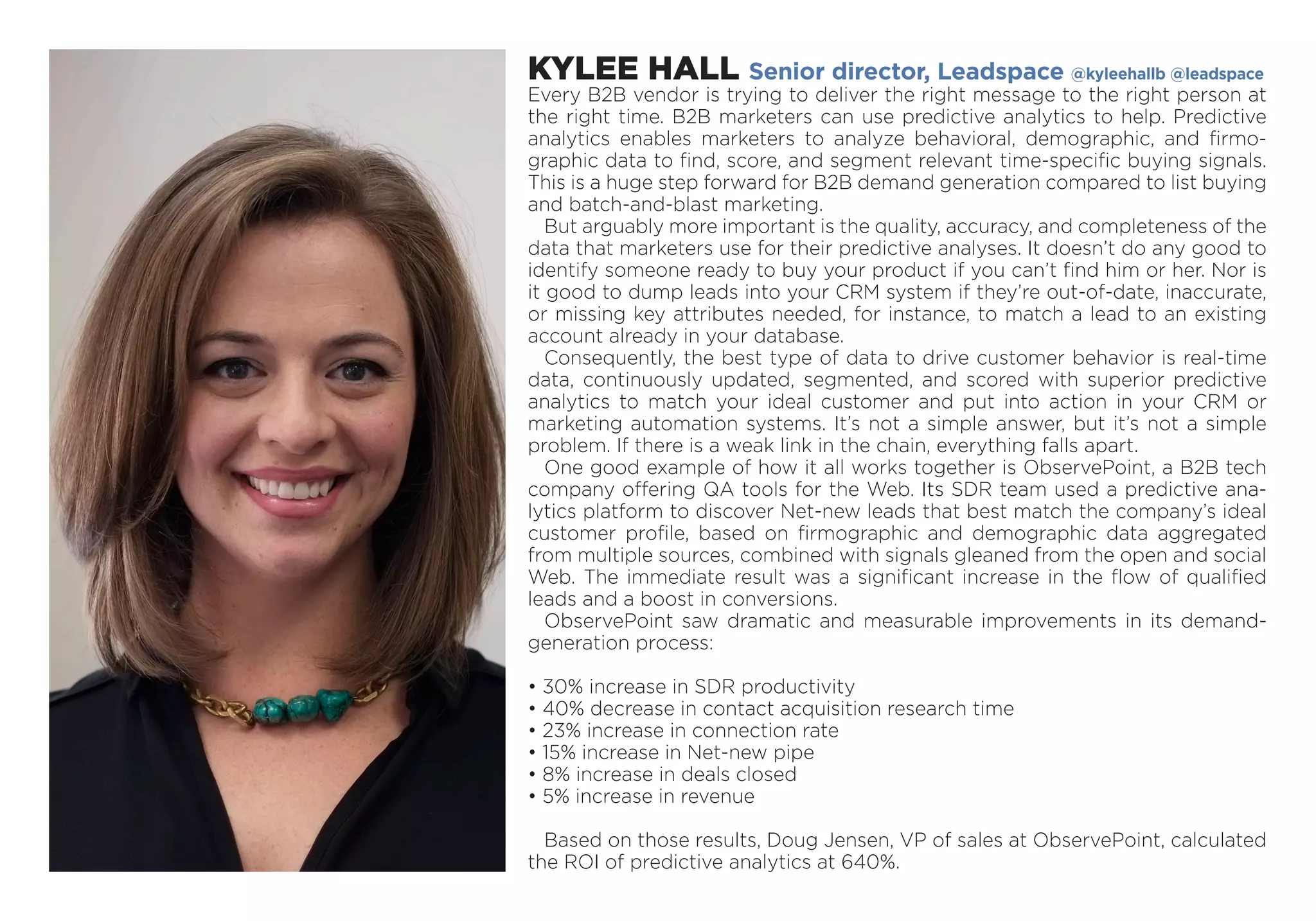 KYLEE HALL Senior director, Leadspace @kyleehallb @leadspace
Every B2B vendor is trying to deliver the right message to the right person at
the right time. B2B marketers can use predictive analytics to help. Predictive
­analytics enables marketers to analyze behavioral, demographic, and firmo-
graphic data to find, score, and segment relevant time-specific buying signals.
This is a huge step forward for B2B demand generation compared to list buying
and batch-and-blast marketing.
But arguably more important is the quality, accuracy, and completeness of the
data that marketers use for their predictive analyses. It doesn’t do any good to
identify someone ready to buy your product if you can’t find him or her. Nor is
it good to dump leads into your CRM system if they’re out-of-date, inaccurate,
or missing key attributes needed, for instance, to match a lead to an existing
account already in your database.
Consequently, the best type of data to drive customer behavior is real-time
data, continuously updated, segmented, and scored with superior predictive
analytics to match your ideal customer and put into action in your CRM or
­marketing automation systems. It’s not a simple answer, but it’s not a simple
problem. If there is a weak link in the chain, everything falls apart.
One good example of how it all works together is ObservePoint, a B2B tech
company offering QA tools for the Web. Its SDR team used a predictive ana-
lytics platform to discover Net-new leads that best match the company’s ­ideal
customer profile, based on firmographic and demographic data aggregated
from multiple sources, combined with signals gleaned from the open and social
Web. The immediate result was a significant increase in the flow of qualified
leads and a boost in conversions.
ObservePoint saw dramatic and measurable improvements in its demand-
generation process:
• 30% increase in SDR productivity
• 40% decrease in contact acquisition research time
• 23% increase in connection rate
• 15% increase in Net-new pipe
• 8% increase in deals closed
• 5% increase in revenue
Based on those results, Doug Jensen, VP of sales at ObservePoint, calculated
the ROI of predictive analytics at 640%.
 