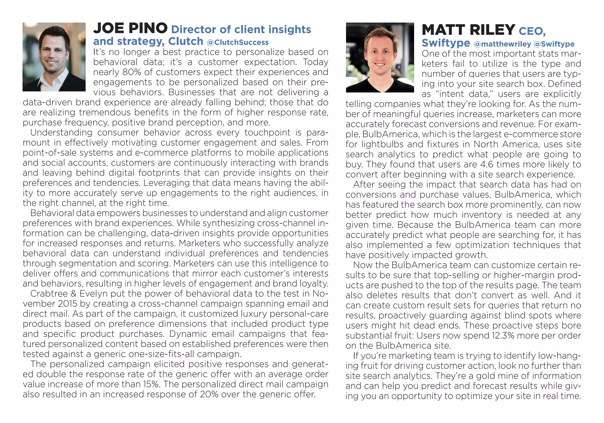 MATT RILEY CEO,
Swiftype @matthewriley @Swiftype
One of the most important stats mar­
keters fail to utilize is the type and
number of queries that users are typ-
ing into your site search box. Defined
as “intent data,” users are explicitly
telling companies what they’re looking for. As the num-
ber of meaningful queries increase, marketers can more
accurately forecast conversions and revenue. For exam­
ple, BulbAmerica, which is the largest e-commerce store
for lightbulbs and fixtures in North America, uses site
search analytics to predict what people are going to
buy. They found that users are 4.6 times more likely to
convert after beginning with a site search experience.
After seeing the impact that search data has had on
conversions and purchase values, BulbAmerica, which
has featured the search box more prominently, can now
better predict how much inventory is needed at any
given time. Because the BulbAmerica team can more
accurately predict what people are searching for, it has
also implemented a few optimization techniques that
have positively impacted growth.
Now the BulbAmerica team can customize certain re-
sults to be sure that top-selling or higher-margin prod-
ucts are pushed to the top of the results page. The team
also deletes results that don’t convert as well. And it
can create custom result sets for queries that return no
results, proactively guarding against blind spots where
users might hit dead ends. These proactive steps bore
substantial fruit: Users now spend 12.3% more per order
on the BulbAmerica site.
If you’re marketing team is trying to identify low-hang-
ing fruit for driving customer action, look no further than
site search analytics. They’re a gold mine of information
and can help you predict and forecast results while giv-
ing you an opportunity to optimize your site in real time.
JOE PINO Director of client insights
and strategy, Clutch @ClutchSuccess
It’s no longer a best practice to personalize based on
behavioral data; it’s a customer expectation. Today
nearly 80% of customers expect their experiences and
engagements to be personalized based on their pre-
vious behaviors. Businesses that are not delivering a
data-driven brand experience are already falling behind; those that do
are realizing tremendous benefits in the form of higher response rate,
purchase frequency, positive brand perception, and more.
Understanding consumer behavior across every touchpoint is para-
mount in effectively motivating customer engagement and sales. From
point-of-sale systems and e-commerce platforms to mobile applications
and social accounts, customers are continuously interacting with brands
and leaving behind digital footprints that can provide insights on their
preferences and tendencies. Leveraging that data means having the abil-
ity to more accurately serve up engagements to the right audiences, in
the right channel, at the right time.
Behavioral data empowers businesses to understand and align ­customer
preferences with brand experiences. While synthesizing cross-channel in-
formation can be challenging, data-driven insights provide opportunities
for increased responses and returns. Marketers who successfully analyze
behavioral data can understand individual preferences and tendencies
through segmentation and scoring. Marketers can use this intelligence to
deliver offers and communications that mirror each customer’s interests
and behaviors, resulting in higher levels of engagement and brand loyalty.
Crabtree & Evelyn put the power of behavioral data to the test in No-
vember 2015 by creating a cross-channel campaign spanning email and
direct mail. As part of the campaign, it customized luxury personal-care
products based on preference dimensions that included product type
and specific product purchases. Dynamic email campaigns that fea-
tured personalized content based on established preferences were then
tested against a generic one-size-fits-all campaign.
The personalized campaign elicited positive responses and generat-
ed double the response rate of the generic offer with an average order
value increase of more than 15%. The personalized direct mail campaign
also resulted in an increased response of 20% over the generic offer.
 