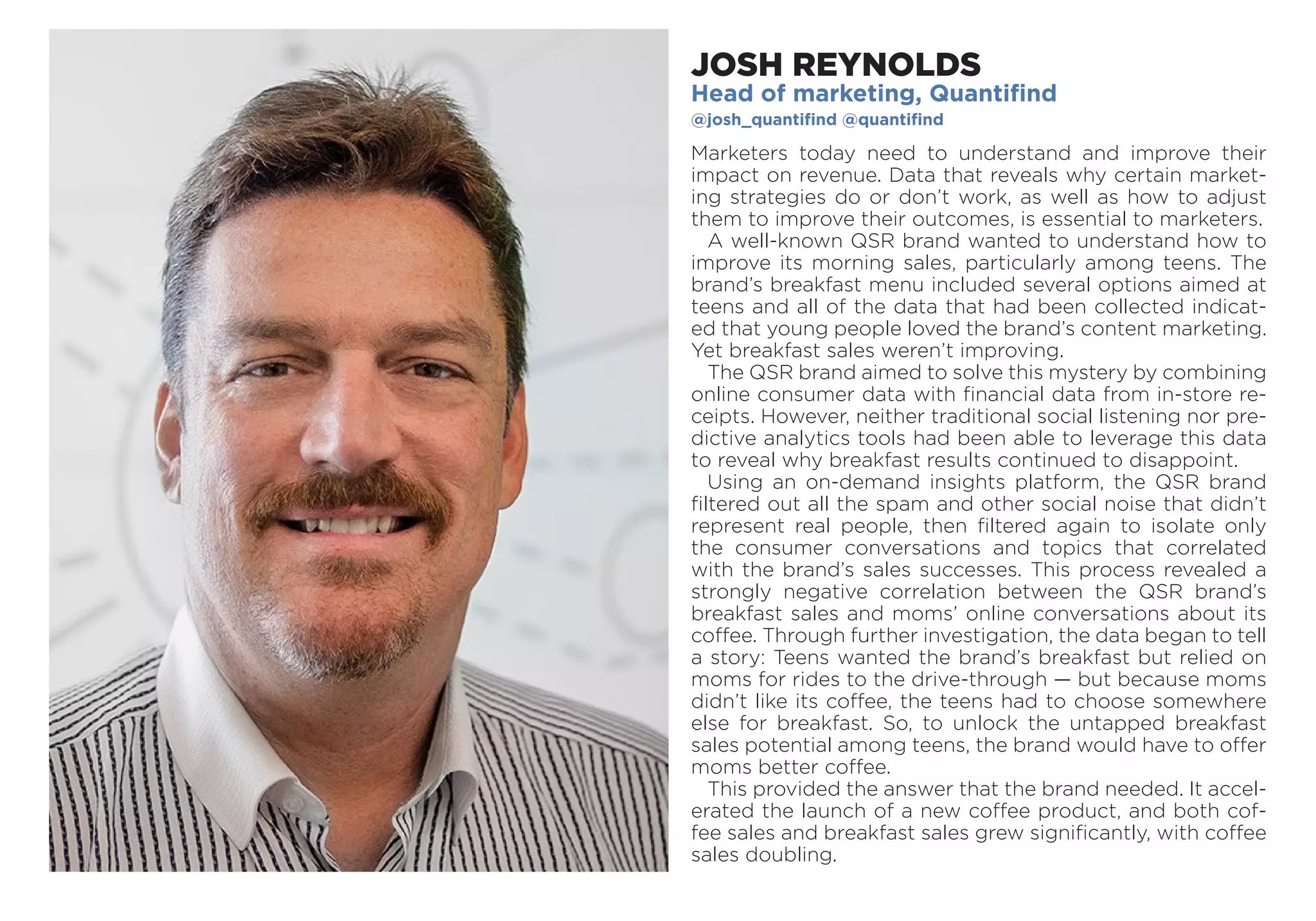 JOSH REYNOLDS
Head of marketing, Quantifind
@josh_quantifind @quantifind
Marketers today need to understand and improve their
­impact on revenue. Data that reveals why certain market-
ing strategies do or don’t work, as well as how to adjust
them to improve their outcomes, is essential to marketers.
A well-known QSR brand wanted to understand how to
improve its morning sales, particularly among teens. The
brand’s breakfast menu included several options aimed at
teens and all of the data that had been collected indicat-
ed that young people loved the brand’s content marketing.
Yet breakfast sales weren’t improving.
The QSR brand aimed to solve this mystery by combining
online consumer data with financial data from in-store re-
ceipts. However, neither traditional social listening nor pre-
dictive analytics tools had been able to leverage this data
to reveal why breakfast results continued to disappoint.
Using an on-demand insights platform, the QSR brand
filtered out all the spam and other social noise that didn’t
represent real people, then filtered again to isolate only
the consumer conversations and topics that correlated
with the brand’s sales successes. This process revealed a
strongly negative correlation between the QSR brand’s
breakfast sales and moms’ online conversations about its
coffee. Through further investigation, the data began to tell
a story: Teens wanted the brand’s breakfast but relied on
moms for rides to the drive-through — but because moms
didn’t like its coffee, the teens had to choose somewhere
else for breakfast. So, to unlock the untapped breakfast
sales potential among teens, the brand would have to offer
moms better coffee.
This provided the answer that the brand needed. It accel-
erated the launch of a new coffee product, and both cof-
fee sales and breakfast sales grew significantly, with coffee
sales doubling.
 