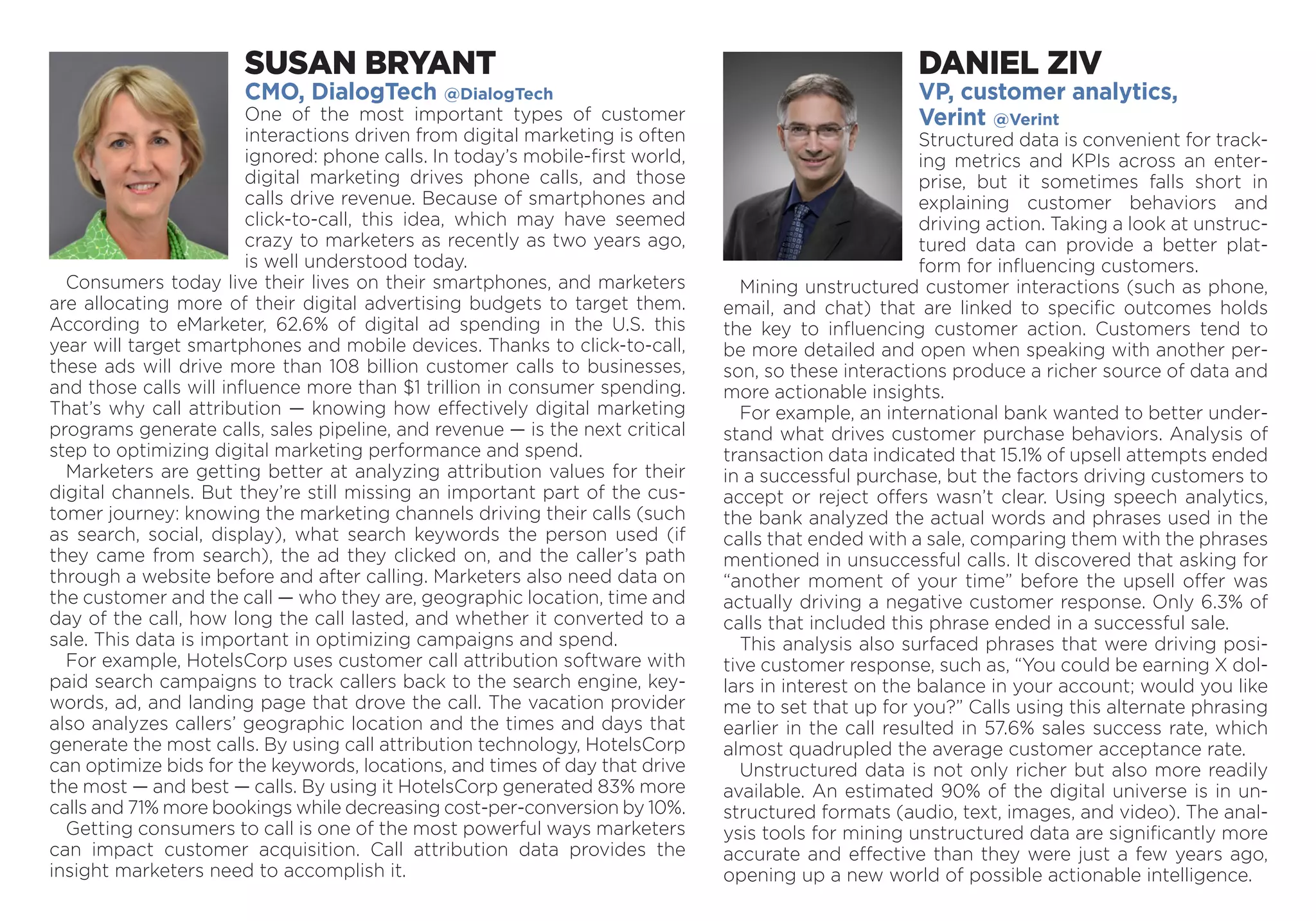 SUSAN BRYANT
CMO, DialogTech @DialogTech
One of the most important types of customer
inter­actions driven from digital marketing is often
ignored: phone calls. In today’s mobile-first world,
digital marketing drives phone calls, and those
calls drive revenue. Because of smartphones and
click-to-call, this idea, which may have seemed
crazy to marketers as recently as two years ago,
is well understood today.
Consumers today live their lives on their smartphones, and marketers
are allocating more of their digital advertising budgets to target them.
According to eMarketer, 62.6% of digital ad spending in the U.S. this
year will target smartphones and mobile devices. Thanks to click-to-call,
these ads will drive more than 108 billion customer calls to businesses,
and those calls will influence more than $1 trillion in consumer spending.
That’s why call attribution — knowing how effectively digital marketing
programs generate calls, sales pipeline, and revenue — is the next critical
step to optimizing digital marketing performance and spend.
Marketers are getting better at analyzing attribution values for their
digital channels. But they’re still missing an important part of the cus-
tomer journey: knowing the marketing channels driving their calls (such
as search, social, display), what search keywords the person used (if
they came from search), the ad they clicked on, and the caller’s path
through a website before and after calling. Marketers also need data on
the customer and the call — who they are, geographic location, time and
day of the call, how long the call lasted, and whether it converted to a
sale. This data is important in optimizing campaigns and spend.
For example, HotelsCorp uses customer call attribution software with
paid search campaigns to track callers back to the search engine, key-
words, ad, and landing page that drove the call. The vacation provider
also analyzes callers’ geographic location and the times and days that
generate the most calls. By using call attribution technology, Hotels­Corp
can optimize bids for the keywords, locations, and times of day that drive
the most — and best — calls. By using it HotelsCorp generated 83% more
calls and 71% more bookings while decreasing cost-per-conversion by 10%.
Getting consumers to call is one of the most powerful ways ­marketers
can impact customer acquisition. Call attribution data provides the
­insight marketers need to accomplish it.
DANIEL ZIV
VP, customer analytics,
Verint @Verint
Structured data is convenient for track-
ing metrics and KPIs across an enter-
prise, but it sometimes falls short in
explaining customer behaviors and
driving action. Taking a look at unstruc-
tured data can provide a better plat-
form for influencing customers.
Mining unstructured customer interactions (such as phone,
email, and chat) that are linked to specific outcomes holds
the key to influencing customer action. Customers tend to
be more detailed and open when speaking with another per-
son, so these interactions produce a richer source of data and
more actionable insights.
For example, an international bank wanted to better under­
stand what drives customer purchase behaviors. Analysis of
transaction data indicated that 15.1% of upsell attempts ended
in a successful purchase, but the factors driving customers to
accept or reject offers wasn’t clear. Using speech analytics,
the bank analyzed the actual words and phrases used in the
calls that ended with a sale, comparing them with the phrases
mentioned in unsuccessful calls. It discovered that asking for
“another moment of your time” before the upsell offer was
actually driving a negative customer response. Only 6.3% of
calls that included this phrase ended in a successful sale.
This analysis also surfaced phrases that were driving posi-
tive customer response, such as, “You could be earning X dol-
lars in interest on the balance in your account; would you like
me to set that up for you?” Calls using this alternate phrasing
earlier in the call resulted in 57.6% sales success rate, which
almost quadrupled the average customer acceptance rate.
Unstructured data is not only richer but also more ­readily
available. An estimated 90% of the digital universe is in un-
structured formats (audio, text, images, and video). The anal-
ysis tools for mining unstructured data are significantly more
accurate and effective than they were just a few years ago,
opening up a new world of possible actionable intelligence.
 
