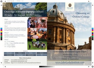 Website: www.JohnLockeInstitute.com
Email: info@JohnLockeInstitute.com
Facebook: https://www.facebook.com/NormandySummerSchool
Economics Psychology Mathematics PPE
Philosophy History Politics French
Oxbridge in France Summer School
21 July - 14 August, 2015
What?
A tailor-made curriculum of seven diﬀerent
subjects taught in small seminars and Oxford-
style tutorials.
Who?
Oxbridge in France brings together current and
former academics from Oxford and students of
the highest calibre from every part of the globe.
Where?
Oxbridge in France is based in a beautiful
Benedictine monastery in the heart of Bayeux,
near the Normandy beaches.
When?
• 21 - 27 July 2 places
• 27 July - 2 August WAITING LIST ONLY
• 2 - 8 August 2 places
• 8 - 14 August 4 places
Subjects
More Information:
Choosing an
Oxford College
University of Oxford Open Days:
Wednesday 1 July
Thursday 2 July
Friday 18 September
www.JohnLockeInstitute.comThe John Locke Institute is entirely independent of the University of Oxford.
Photocredit: Bill Tyne
C
M
Y
CM
MY
CY
CMY
K
Brochure Final.pdf 1 29/06/2015 11:47
 