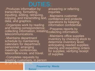 DUTIES:
Produces information by
transcribing, formatting,
inputting, editing, retrieving,
copying, and transmitting text,
data, and graphics.
Organizes work by reading
and routing correspondence;
collecting information; initiating
telecommunications.
Maintains department
schedule by maintaining
calendars for department
personnel; arranging
meetings, conferences,
teleconferences, and travel.
Completes requests by
greeting customers, in person
or on the telephone;
answering or referring
inquiries.
Maintains customer
confidence and protects
operations by keeping
information confidential.
Prepares reports by
collecting information.
Maintains office supplies
inventory by checking stock to
determine inventory level;
anticipating needed supplies;
placing and expediting orders
for supplies; verifying receipt
of supplies
 