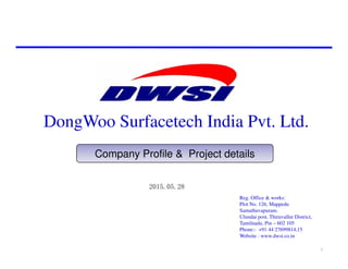 DongWoo Surfacetech India Pvt. Ltd.
Company Profile & Project details
Reg. Office & works:
Plot No. 126, Mappedu
Samathuvapuram.
Ulundai post. Thiruvallur District,
Tamilnadu, Pin – 602 105
Phone:- +91 44 27699814,15
Website : www.dwsi.co.in
2015.05.28
1
 