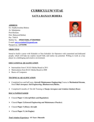 CURRICULUM VITAE
SATYA RANJAN BEHERA
ADDRESS
S/o- Radha krushna Behera
At- Sahajipatna
Post-Remuna
Dist- Balasore(Odisha)
Pin- 756019
Mobile No. – 09040156804, 07208490060
E-mail- satya.aviation12@gmail.com
Passport no.- L5753590
OBJECTIVE
Intend to build a career with Schedule or Non Schedule Air Operators with committed and dedicated
people, which will help me explore myself fully and realize my potential. Willing to work as a key
player in a challenging and creative environment.
EDUCATIONAL QUALIFICATION
 Intermediate from C.H.S.E Odisha Board in 2011
 Matriculation from B.S.E Odisha Board in 2008
 Basics of Computers
TECHNICAL QUALIFICATION
 Completed two and half years Aircraft Maintenance Engineering Course in Mechanical Stream,
from Utkal Aerospace And Engineering, Bhubaneswar,Odisha .
 Completed 6 months of On-Job Training at Taneja Aerospace and Aviation Limited, Hosur.
DGCA PAPER PASSED
 Cleared Paper 1 (Aircraft Rules and Regulation).
 Cleared Paper 2 (General Engineering and Maintenance Practice)
 Cleared Paper 3 (Heavy Aircraft)
 Cleared Paper 3 ( Jet Engine)
Total Aviation Experience: 03 Years 10months
 