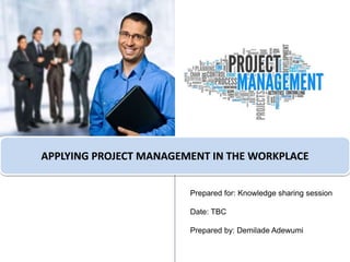 APPLYING PROJECT MANAGEMENT IN THE WORKPLACE
Prepared for: Knowledge sharing session
Date: TBC
Prepared by: Demilade Adewumi
 