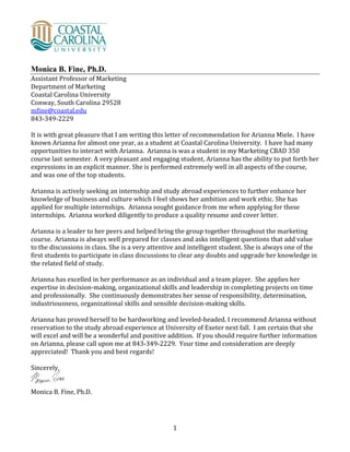 1
Monica B. Fine, Ph.D.
Assistant Professor of Marketing
Department of Marketing
Coastal Carolina University
Conway, South Carolina 29528
mfine@coastal.edu
843-349-2229
It is with great pleasure that I am writing this letter of recommendation for Arianna Miele. I have
known Arianna for almost one year, as a student at Coastal Carolina University. I have had many
opportunities to interact with Arianna. Arianna is was a student in my Marketing CBAD 350
course last semester. A very pleasant and engaging student, Arianna has the ability to put forth her
expressions in an explicit manner. She is performed extremely well in all aspects of the course,
and was one of the top students.
Arianna is actively seeking an internship and study abroad experiences to further enhance her
knowledge of business and culture which I feel shows her ambition and work ethic. She has
applied for multiple internships. Arianna sought guidance from me when applying for these
internships. Arianna worked diligently to produce a quality resume and cover letter.
Arianna is a leader to her peers and helped bring the group together throughout the marketing
course. Arianna is always well prepared for classes and asks intelligent questions that add value
to the discussions in class. She is a very attentive and intelligent student. She is always one of the
first students to participate in class discussions to clear any doubts and upgrade her knowledge in
the related field of study.
Arianna has excelled in her performance as an individual and a team player. She applies her
expertise in decision-making, organizational skills and leadership in completing projects on time
and professionally. She continuously demonstrates her sense of responsibility, determination,
industriousness, organizational skills and sensible decision-making skills.
Arianna has proved herself to be hardworking and leveled-headed. I recommend Arianna without
reservation to the study abroad experience at University of Exeter next fall. I am certain that she
will excel and will be a wonderful and positive addition. If you should require further information
on Arianna, please call upon me at 843-349-2229. Your time and consideration are deeply
appreciated! Thank you and best regards!
Sincerely,
Monica B. Fine, Ph.D.
 