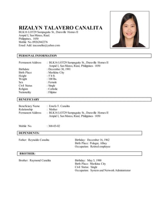 RIZALYN TALAVERO CANALITA
BLK16 LOT29 Sampaguita St., Duraville Homes II
Ampid I, San Mateo, Rizal.
Philippines, 1850
Mobile No.:09262842276
Email Add: izacanalita@yahoo.com
PERSONAL INFORMATION
Permanent Address : BLK16 LOT29 Sampaguita St., Duraville Homes II
Ampid I, San Mateo, Rizal, Philippines 1850
Birthdate : December 30, 1991
Birth Place : Marikina City
Height : 5’4 ft.
Weight : 100 lbs.
Sex : Female
Civil Status : Single
Religion : Catholic
Nationality : Filipino
BENEFICIARY
Beneficiary Name : Emefa T. Canalita
Relationship : Mother
Permanent Address : BLK16 LOT29 Sampaguita St., Duraville Homes II
Ampid I, San Mateo, Rizal, Philippines 1850
Mobile No. : 368-03-02
DEPENDENTS:
Father: Reynaldo Canalita Birthday: December 16, 1962
Birth Place: Polagui, Albay
Occupation: Retired employee
BROTHER:
Brother: Raymond Canalita Birthday: May 3, 1988
Birth Place: Marikina City
Civil Status: Single
Occupation: System and Network Administrator
Attach Here
2x2
Colored Picture
 