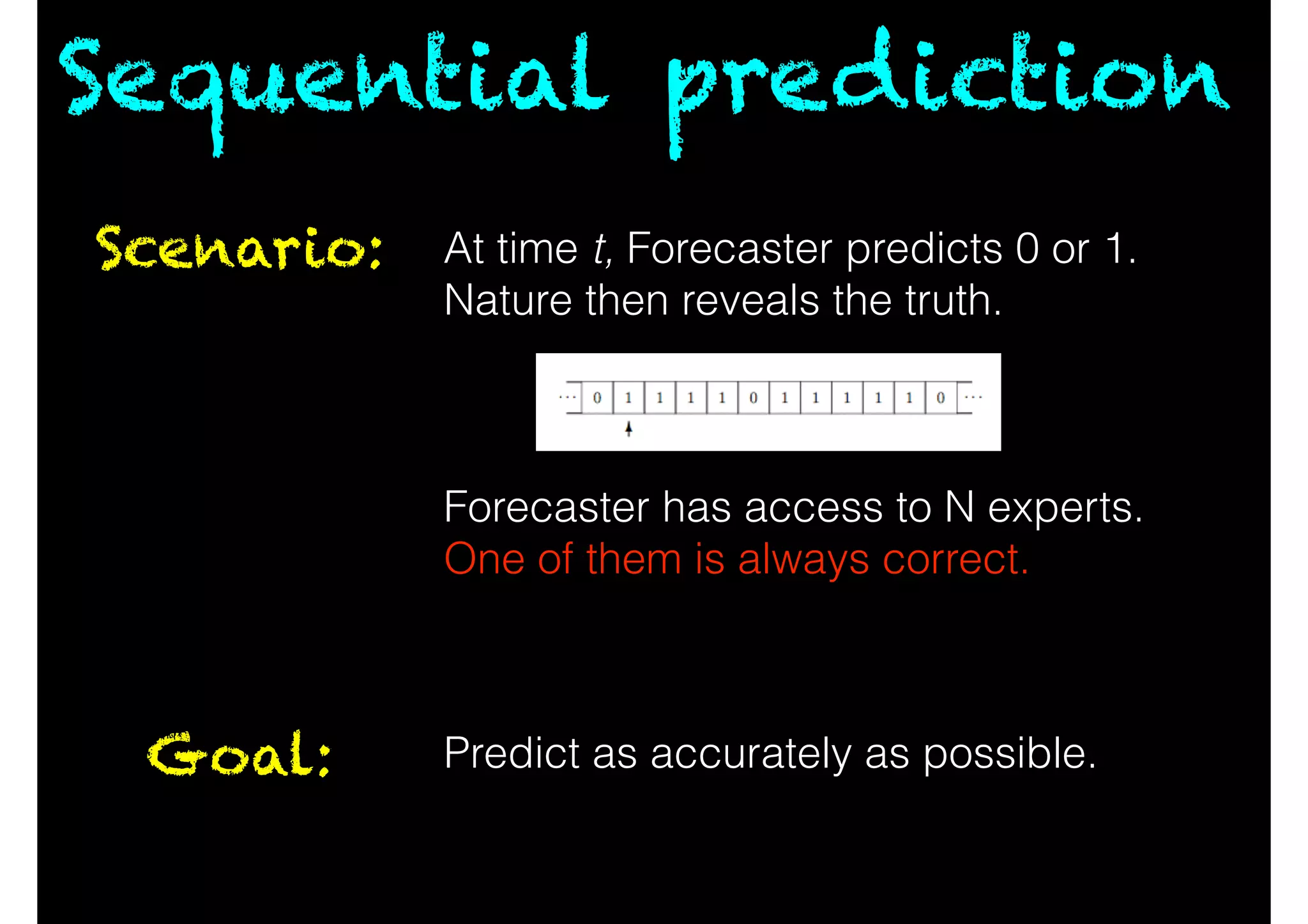 Sequential prediction
Scenario: At time t, Forecaster predicts 0 or 1.
Nature then reveals the truth.
!
!
!
Forecaster has access to N experts.
One of them is always correct.
Goal: Predict as accurately as possible.
 
