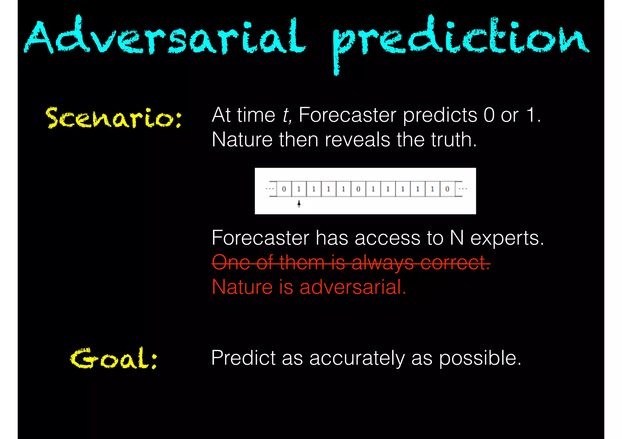 Adversarial prediction
Scenario: At time t, Forecaster predicts 0 or 1.
Nature then reveals the truth.
!
!
!
Forecaster has access to N experts.
One of them is always correct.
Nature is adversarial.
Goal: Predict as accurately as possible.
 